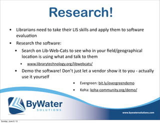 Research!
• Librarians  need  to  take  their  LIS  skills  and  apply  them  to  soHware  
evalua6on
• Research  the  soHware:
• Search  on  Lib-­‐Web-­‐Cats  to  see  who  in  your  ﬁeld/geographical  
loca6on  is  using  what  and  talk  to  them
• www.librarytechnology.org/libwebcats/  
• Demo  the  soHware!  Don’t  just  let  a  vendor  show  it  to  you  -­‐  actually  
use  it  yourself
• Evergreen:  bit.ly/evergreendemo  
• Koha:  koha-­‐community.org/demo/  
Sunday, June 9, 13
 
