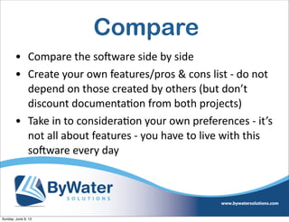 Compare
• Compare  the  soHware  side  by  side
• Create  your  own  features/pros  &  cons  list  -­‐  do  not  
depend  on  those  created  by  others  (but  don’t  
discount  documenta6on  from  both  projects)
• Take  in  to  considera6on  your  own  preferences  -­‐  it’s  
not  all  about  features  -­‐  you  have  to  live  with  this  
soHware  every  day
Sunday, June 9, 13
 