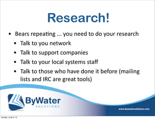 Research!
• Bears  repea6ng  ...  you  need  to  do  your  research
• Talk  to  you  network
• Talk  to  support  companies
• Talk  to  your  local  systems  staﬀ
• Talk  to  those  who  have  done  it  before  (mailing  
lists  and  IRC  are  great  tools)
Sunday, June 9, 13
 