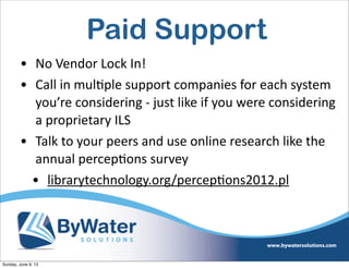 Paid Support
• No  Vendor  Lock  In!  
• Call  in  mul6ple  support  companies  for  each  system  
you’re  considering  -­‐  just  like  if  you  were  considering    
a  proprietary  ILS
• Talk  to  your  peers  and  use  online  research  like  the  
annual  percep6ons  survey  
• librarytechnology.org/percep6ons2012.pl  
Sunday, June 9, 13
 
