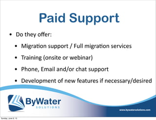 Paid Support
• Do  they  oﬀer:
• Migra6on  support  /  Full  migra6on  services
• Training  (onsite  or  webinar)
• Phone,  Email  and/or  chat  support
• Development  of  new  features  if  necessary/desired
Sunday, June 9, 13
 