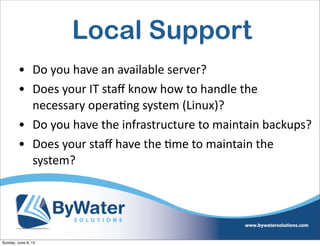 Local Support
• Do  you  have  an  available  server?
• Does  your  IT  staﬀ  know  how  to  handle  the  
necessary  opera6ng  system  (Linux)?
• Do  you  have  the  infrastructure  to  maintain  backups?
• Does  your  staﬀ  have  the  6me  to  maintain  the  
system?
Sunday, June 9, 13
 