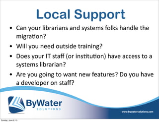 Local Support
• Can  your  librarians  and  systems  folks  handle  the  
migraIon?
• Will  you  need  outside  training?
• Does  your  IT  staﬀ  (or  insItuIon)  have  access  to  a  
systems  librarian?
• Are  you  going  to  want  new  features?  Do  you  have  
a  developer  on  staﬀ?
Sunday, June 9, 13
 