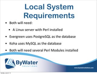 Local System
Requirements
• Both  will  need:
• A  Linux  server  with  Perl  installed
• Evergreen  uses  PostgreSQL  as  the  database
• Koha  uses  MySQL  as  the  database
• Both  will  need  several  Perl  Modules  installed
Sunday, June 9, 13
 