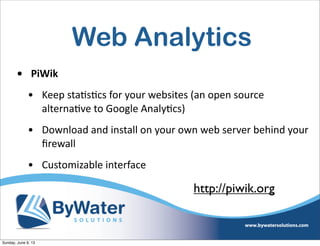 Web Analytics
• PiWik
• Keep  staIsIcs  for  your  websites  (an  open  source  
alternaIve  to  Google  AnalyIcs)
• Download  and  install  on  your  own  web  server  behind  your  
ﬁrewall
• Customizable  interface
http://piwik.org
Sunday, June 9, 13
 