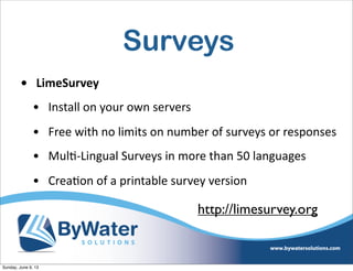 Surveys
• LimeSurvey
• Install  on  your  own  servers
• Free  with  no  limits  on  number  of  surveys  or  responses
• MulI-­‐Lingual  Surveys  in  more  than  50  languages
• CreaIon  of  a  printable  survey  version
http://limesurvey.org
Sunday, June 9, 13
 