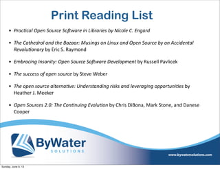 Print Reading List
• Prac?cal  Open  Source  SoAware  in  Libraries  by  Nicole  C.  Engard  
• The  Cathedral  and  the  Bazaar:  Musings  on  Linux  and  Open  Source  by  an  Accidental  
Revolu?onary  by  Eric  S.  Raymond
• Embracing  Insanity:  Open  Source  SoAware  Development  by  Russell  Pavlicek
• The  success  of  open  source  by  Steve  Weber
• The  open  source  alterna?ve:  Understanding  risks  and  leveraging  opportuni?es  by  
Heather  J.  Meeker
• Open  Sources  2.0:  The  Con?nuing  Evolu?on  by  Chris  DiBona,  Mark  Stone,  and  Danese  
Cooper
Sunday, June 9, 13
 