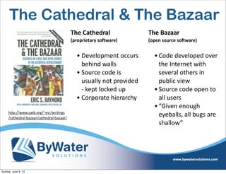 The  Cathedral  
(proprietary  so1ware)
• Development  occurs  
behind  walls  
• Source  code  is  
usually  not  provided  
-­‐  kept  locked  up
• Corporate  hierarchy
The  Bazaar    
(open  source  so1ware)
•Code  developed  over  
the  Internet  with  
several  others  in  
public  view
•Source  code  open  to  
all  users
•“Given  enough  
eyeballs,  all  bugs  are  
shallow”
h<p://www.catb.org/~esr/wriIngs
/cathedral-­‐bazaar/cathedral-­‐bazaar/
The Cathedral & The Bazaar
Sunday, June 9, 13
 