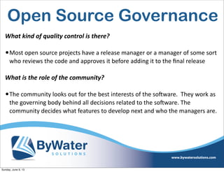 Open Source Governance
What  kind  of  quality  control  is  there?
•Most  open  source  projects  have  a  release  manager  or  a  manager  of  some  sort  
who  reviews  the  code  and  approves  it  before  adding  it  to  the  ﬁnal  release
What  is  the  role  of  the  community?
•The  community  looks  out  for  the  best  interests  of  the  soSware.    They  work  as  
the  governing  body  behind  all  decisions  related  to  the  soSware.  The  
community  decides  what  features  to  develop  next  and  who  the  managers  are.      
Sunday, June 9, 13
 