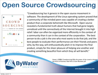 “Crowdsourcing  has  it  genesis  in  the  open  source  movement  in  
soHware.  The  development  of  the  Linux  opera6ng  system  proved  that  
a  community  of  like-­‐minded  peers  was  capable  of  crea6ng  a  beVer  
product  than  a  corporate  behemoth  like  MicrosoH.    Open  source  
revealed  a  fundamental  truth  about  humans  that  had  gone  largely  
unno6ced  un6l  the  connec6vely  of  the  Internet  brought  it  into  high  
relief:  labor  can  oHen  be  organized  more  eﬃciently  in  the  context  of  
a  community  than  it  can  in  the  context  of  the  corpora6on.    The  best  
person  to  do  a  job  is  the  one  who  most  wants  to  do  that  job;  and  the  
best  people  to  evaluate  their  performance  are  their  friends  and  peers  
who,  by  the  way,  will  enthusias6cally  pitch  in  to  improve  the  ﬁnal  
product,  simply  for  the  sheer  pleasure  of  helping  one  another  and  
crea6ng  something  beau6ful  from  which  they  all  will  beneﬁt.”
Howe, J. (2008). Crowdsourcing:Why the power of the crowd is driving
the future of business. NewYork: Crown Business. p.8
Open Source Crowdsourcing
Sunday, June 9, 13
 