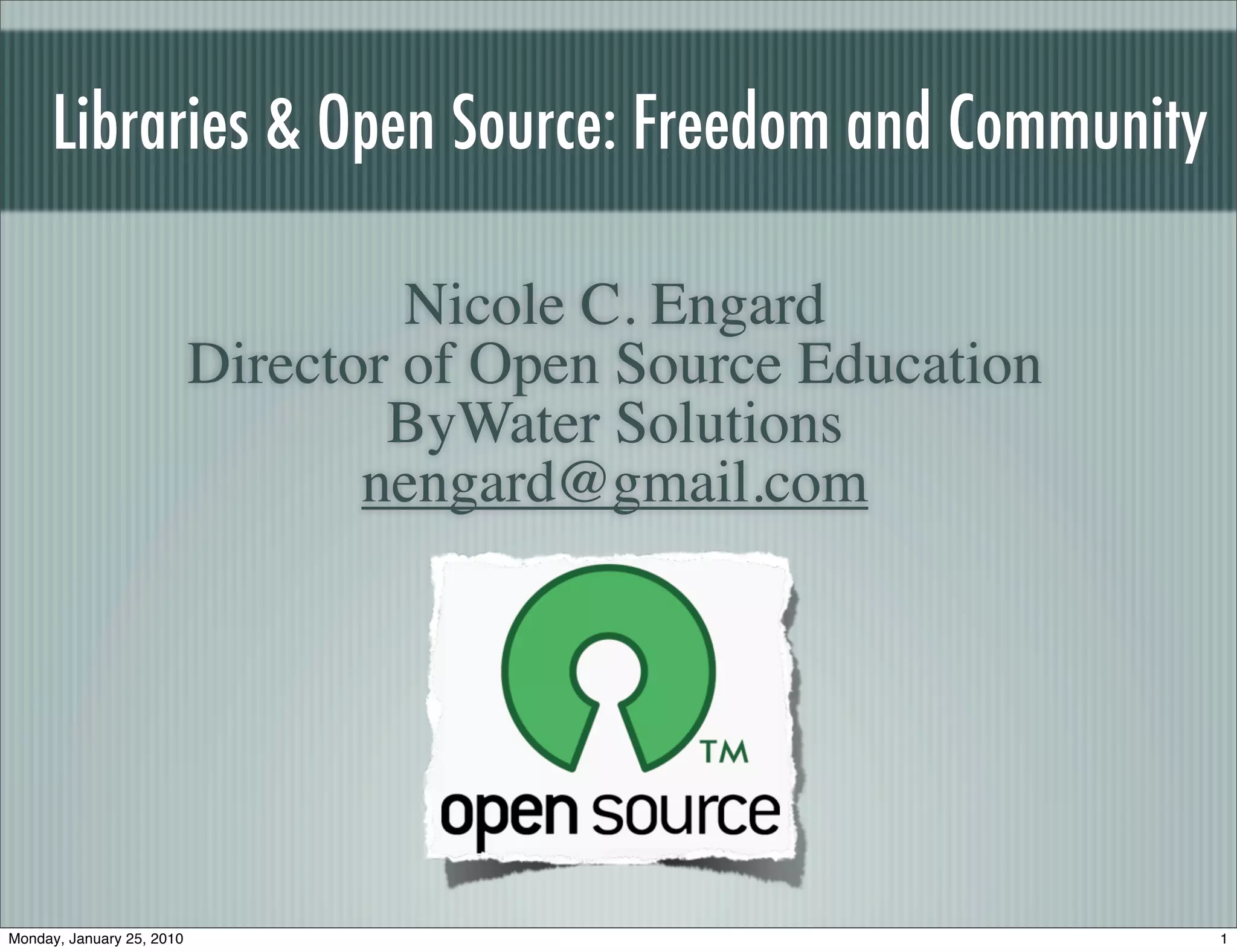 Libraries & Open Source: Freedom and Community

                                    Nicole C. Engard
                           Director of Open Source Education
                                   ByWater Solutions
                                  nengard@gmail.com




Monday, January 25, 2010                                       1
 