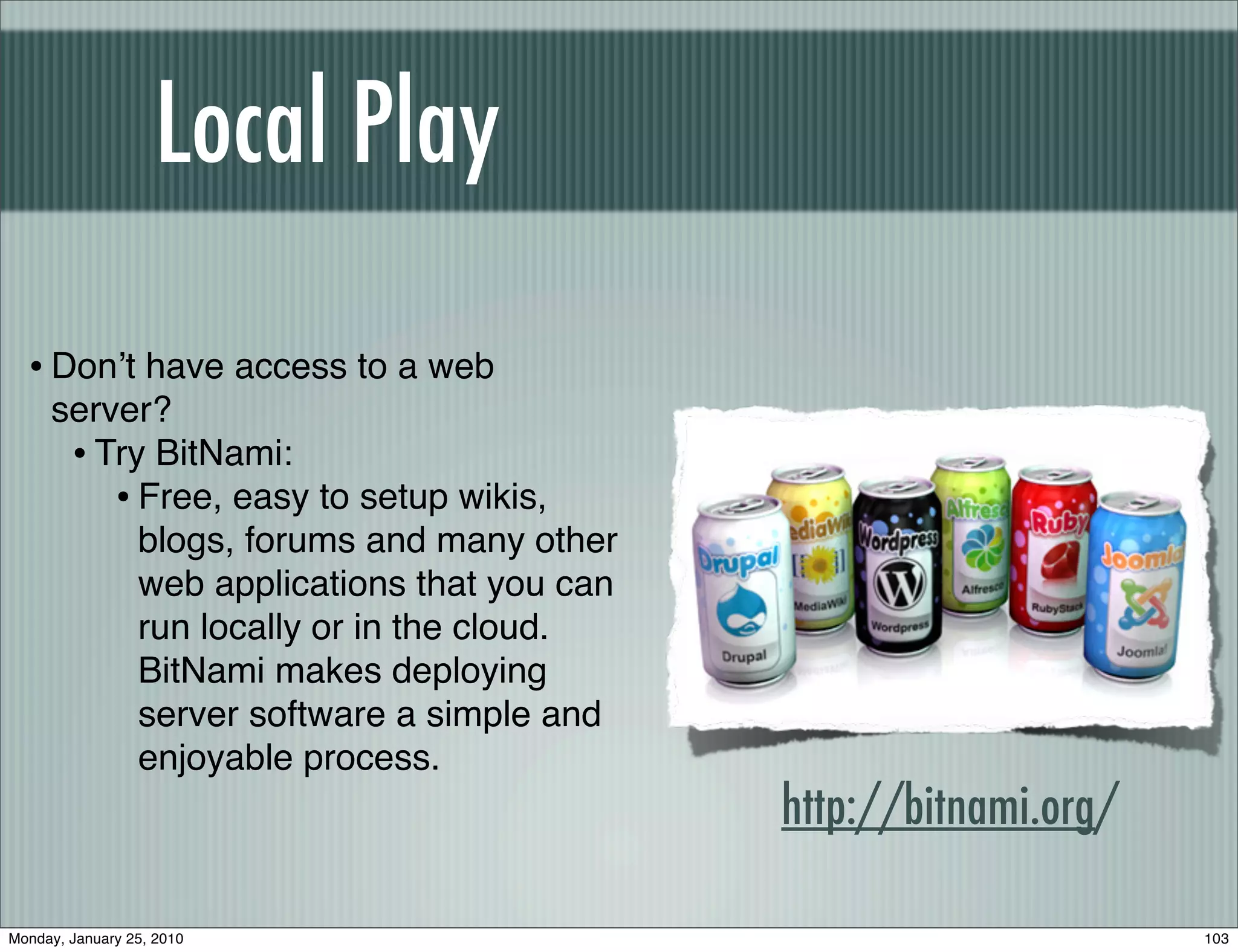 Local Play

  • Donʼt have access to a web
     server?
      • Try BitNami:
         • Free, easy to setup wikis,
           blogs, forums and many other
           web applications that you can
           run locally or in the cloud.
           BitNami makes deploying
           server software a simple and
           enjoyable process.
                                           http://bitnami.org/

Monday, January 25, 2010                                         103
 