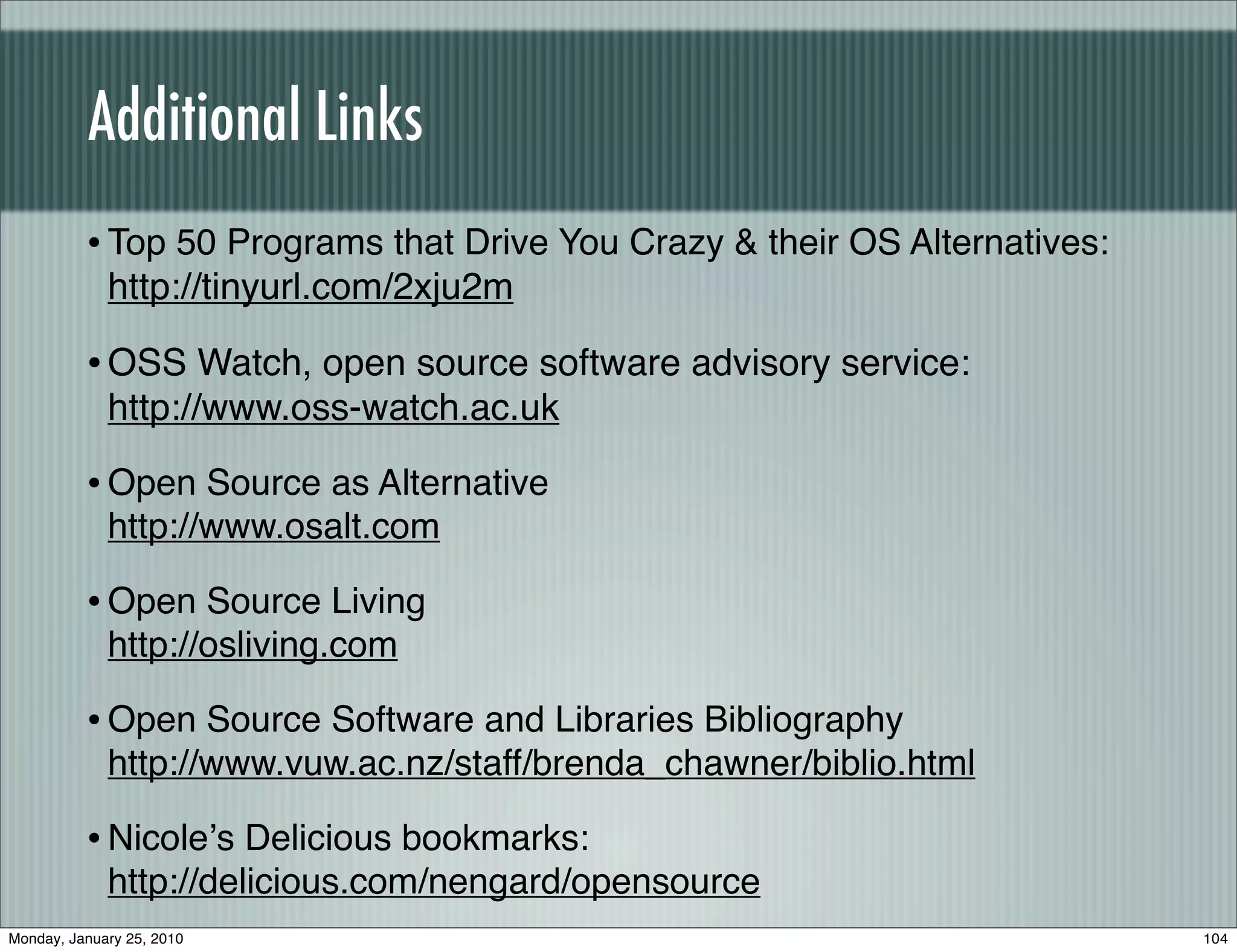Additional Links
          • Top 50 Programs that Drive You Crazy & their OS Alternatives:
             http://tinyurl.com/2xju2m

          • OSS Watch, open source software advisory service:
             http://www.oss-watch.ac.uk

          • Open Source as Alternative
             http://www.osalt.com

          • Open Source Living
             http://osliving.com

          • Open Source Software and Libraries Bibliography
             http://www.vuw.ac.nz/staff/brenda_chawner/biblio.html

          • Nicoleʼs Delicious bookmarks:
             http://delicious.com/nengard/opensource
Monday, January 25, 2010                                                    104
 
