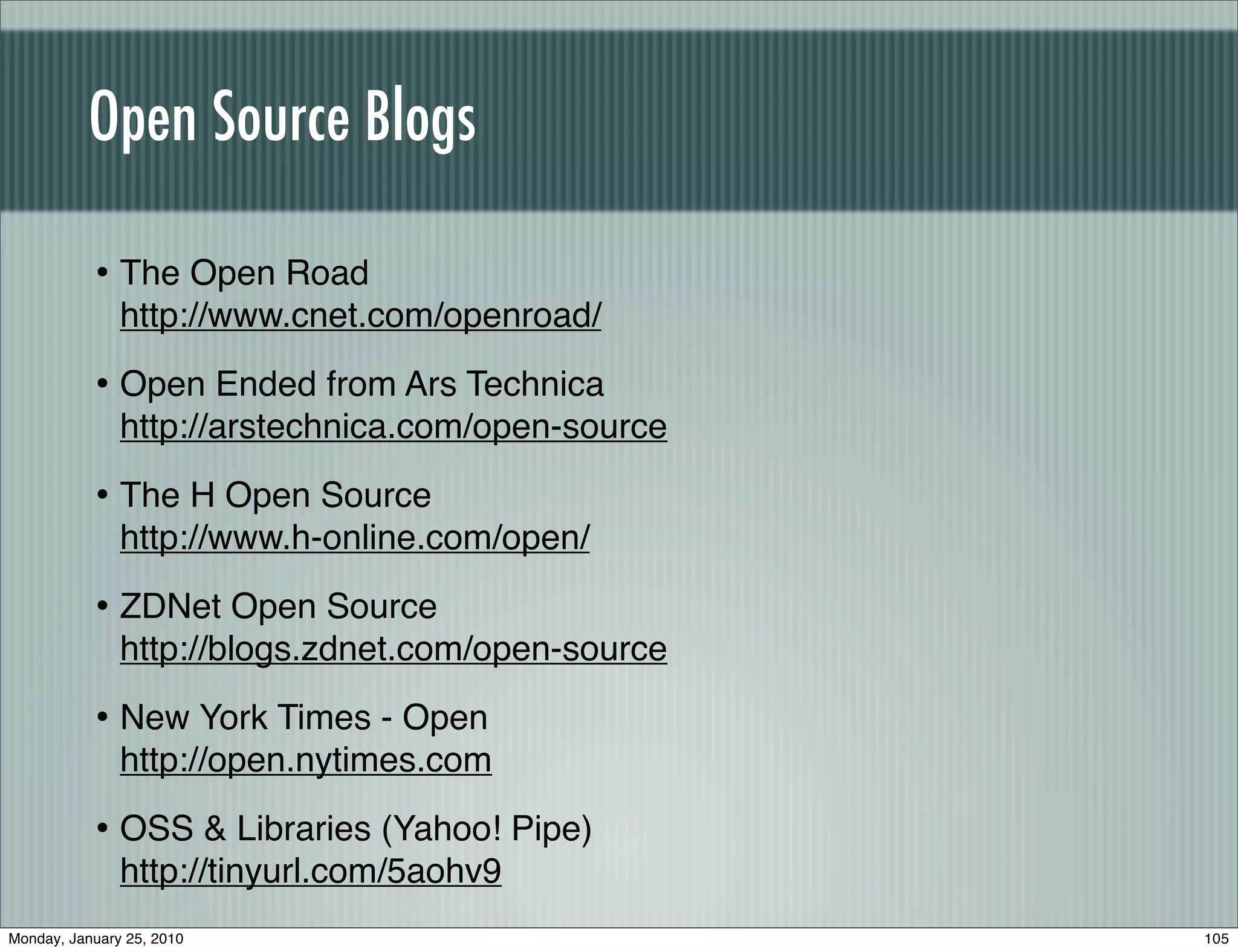 Open Source Blogs

           • The Open Road
               http://www.cnet.com/openroad/

           • Open Ended from Ars Technica
               http://arstechnica.com/open-source

           • The H Open Source
               http://www.h-online.com/open/

           • ZDNet Open Source
               http://blogs.zdnet.com/open-source

           • New York Times - Open
               http://open.nytimes.com

           • OSS & Libraries (Yahoo! Pipe)
               http://tinyurl.com/5aohv9
Monday, January 25, 2010                            105
 