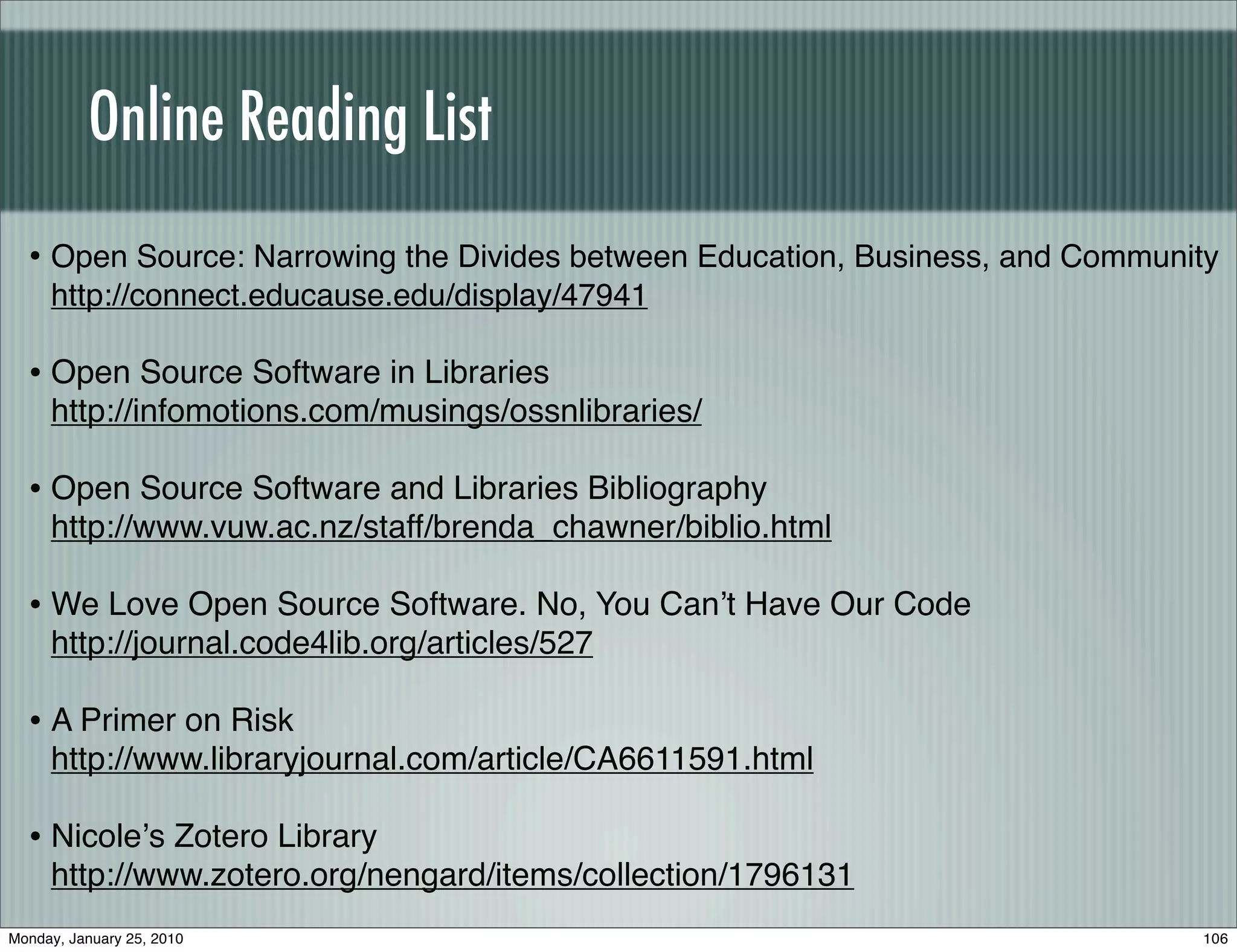 Online Reading List
  • Open Source: Narrowing the Divides between Education, Business, and Community
     http://connect.educause.edu/display/47941

  • Open Source Software in Libraries
     http://infomotions.com/musings/ossnlibraries/

  • Open Source Software and Libraries Bibliography
     http://www.vuw.ac.nz/staff/brenda_chawner/biblio.html

  • We Love Open Source Software. No, You Canʼt Have Our Code
     http://journal.code4lib.org/articles/527

  • A Primer on Risk
     http://www.libraryjournal.com/article/CA6611591.html

  • Nicoleʼs Zotero Library
     http://www.zotero.org/nengard/items/collection/1796131
Monday, January 25, 2010                                                       106
 