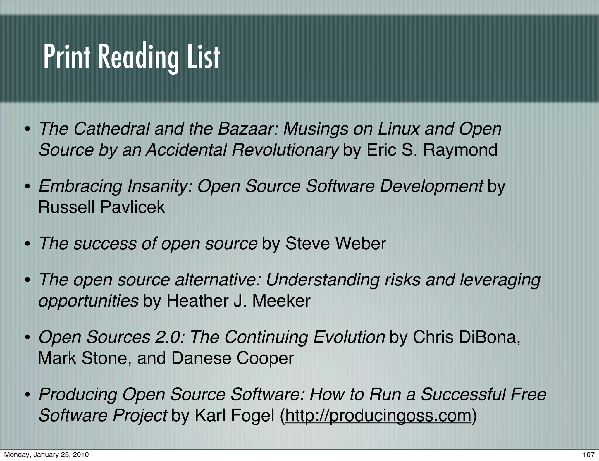 Print Reading List

     • The Cathedral and the Bazaar: Musings on Linux and Open
         Source by an Accidental Revolutionary by Eric S. Raymond

     • Embracing Insanity: Open Source Software Development by
         Russell Pavlicek

     • The success of open source by Steve Weber
     • The open source alternative: Understanding risks and leveraging
         opportunities by Heather J. Meeker

     • Open Sources 2.0: The Continuing Evolution by Chris DiBona,
         Mark Stone, and Danese Cooper

     • Producing Open Source Software: How to Run a Successful Free
         Software Project by Karl Fogel (http://producingoss.com)

Monday, January 25, 2010                                                 107
 