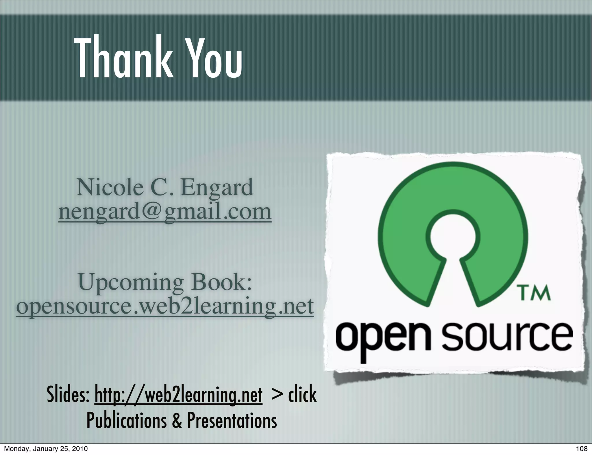 Thank You

                Nicole C. Engard
               nengard@gmail.com

        Upcoming Book:
   opensource.web2learning.net


            Slides: http://web2learning.net > click
                  Publications & Presentations
Monday, January 25, 2010                              108
 