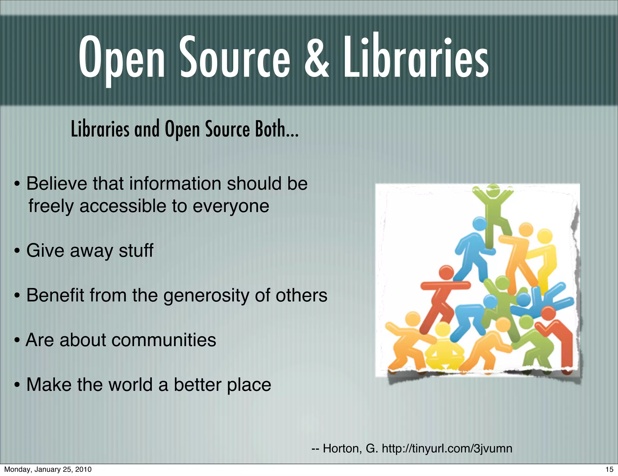 Open Source & Libraries
                  Libraries and Open Source Both...

  • Believe that information should be
      freely accessible to everyone

  • Give away stuff
  • Beneﬁt from the generosity of others
  • Are about communities
  • Make the world a better place

                                                      -- Horton, G. http://tinyurl.com/3jvumn
Monday, January 25, 2010                                                                        15
 