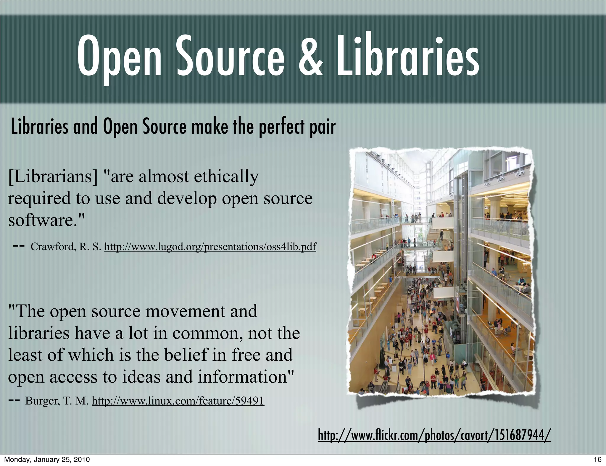Open Source & Libraries
 Libraries and Open Source make the perfect pair

 [Librarians] "are almost ethically
 required to use and develop open source
 software."
  -- Crawford, R. S. http://www.lugod.org/presentations/oss4lib.pdf


 "The open source movement and
 libraries have a lot in common, not the
 least of which is the belief in free and
 open access to ideas and information"
 -- Burger, T. M. http://www.linux.com/feature/59491
                                                                      http://www.ﬂickr.com/photos/cavort/151687944/
Monday, January 25, 2010                                                                                              16
 