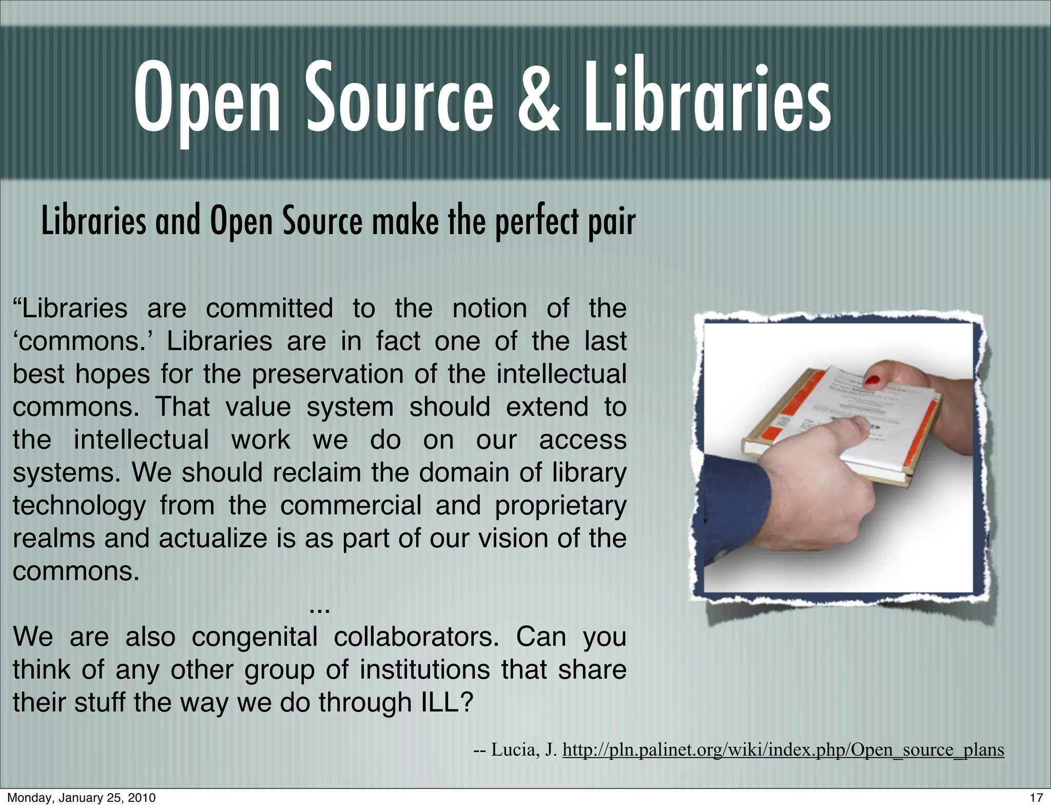 Open Source & Libraries
     Libraries and Open Source make the perfect pair

“Libraries are committed to the notion of the
ʻcommons.ʼ Libraries are in fact one of the last
best hopes for the preservation of the intellectual
commons. That value system should extend to
the intellectual work we do on our access
systems. We should reclaim the domain of library
technology from the commercial and proprietary
realms and actualize is as part of our vision of the
commons.
                         ...
We are also congenital collaborators. Can you
think of any other group of institutions that share
their stuff the way we do through ILL?
                                       -- Lucia, J. http://pln.palinet.org/wiki/index.php/Open_source_plans

Monday, January 25, 2010                                                                                      17
 