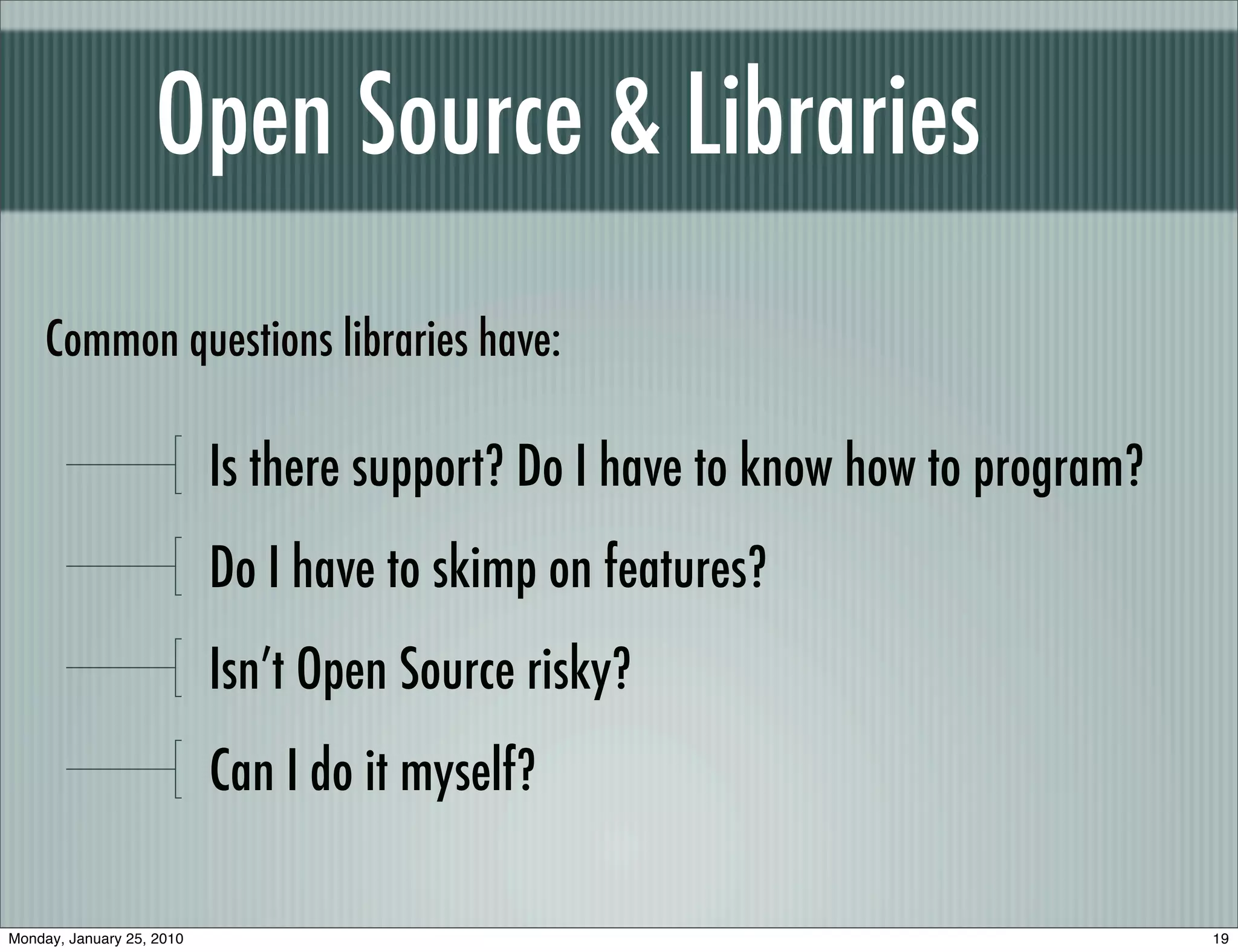 Open Source & Libraries
     Common questions libraries have:

                           Is there support? Do I have to know how to program?
                           Do I have to skimp on features?
                           Isn’t Open Source risky?
                           Can I do it myself?

Monday, January 25, 2010                                                         19
 