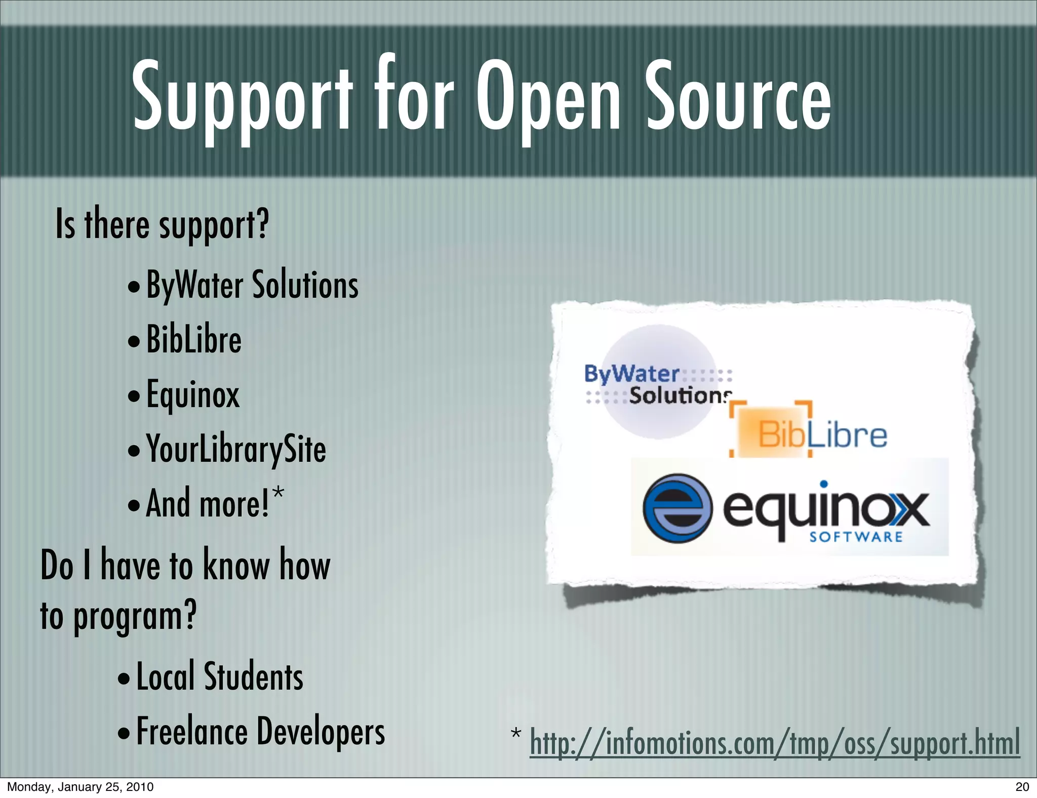 Support for Open Source
       Is there support?
                   • ByWater Solutions
                   • BibLibre
                   • Equinox
                   • YourLibrarySite
                   • And more!*
     Do I have to know how
     to program?
                 • Local Students
                 • Freelance Developers   * http://infomotions.com/tmp/oss/support.html
Monday, January 25, 2010                                                              20
 