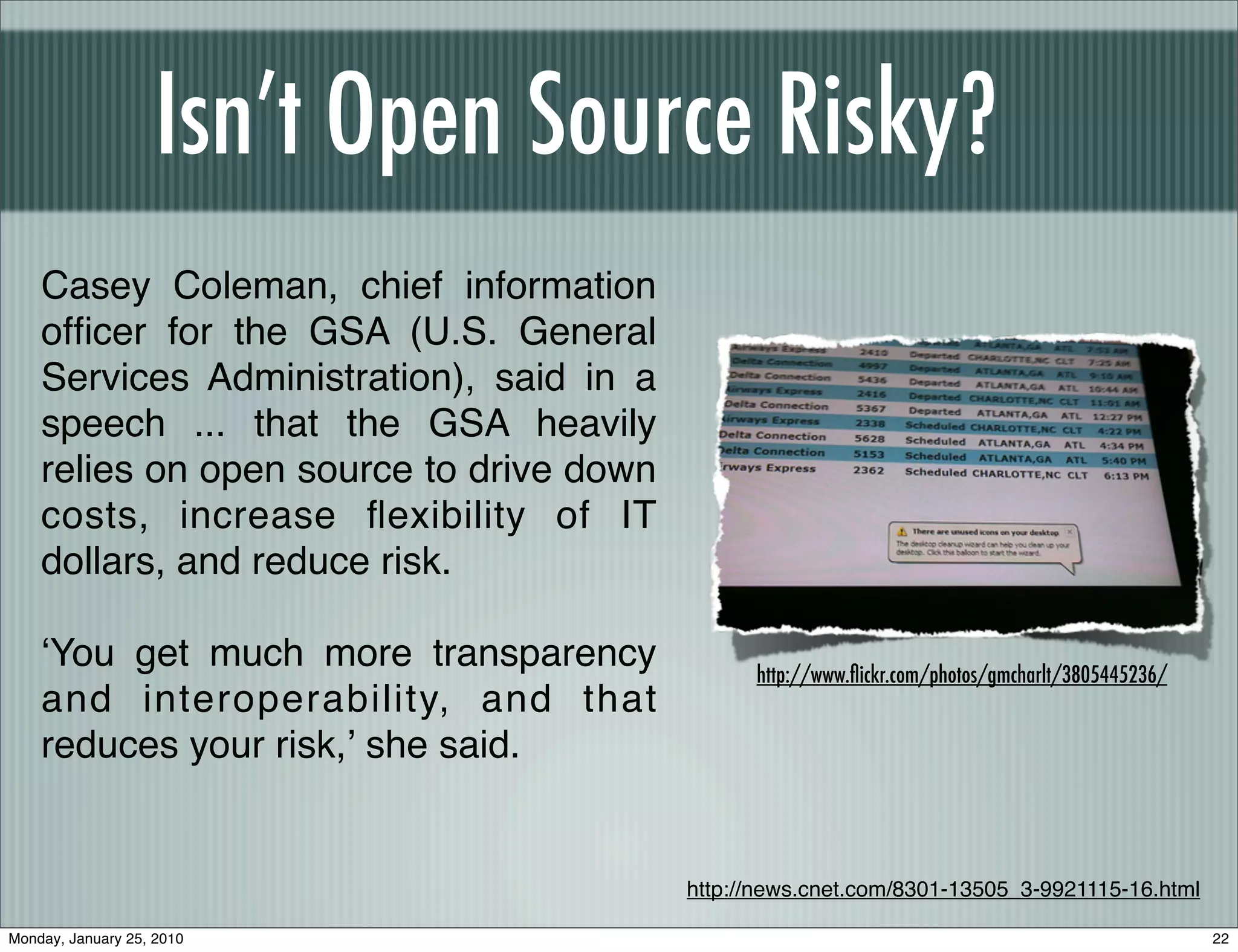 Isn’t Open Source Risky?
    Casey Coleman, chief information
    ofﬁcer for the GSA (U.S. General
    Services Administration), said in a
    speech ... that the GSA heavily
    relies on open source to drive down
    costs, increase ﬂexibility of IT
    dollars, and reduce risk.

    ʻYou get much more transparency             http://www.ﬂickr.com/photos/gmcharlt/3805445236/
    and interoperability, and that
    reduces your risk,ʼ she said.


                                          http://news.cnet.com/8301-13505_3-9921115-16.html

Monday, January 25, 2010                                                                           22
 