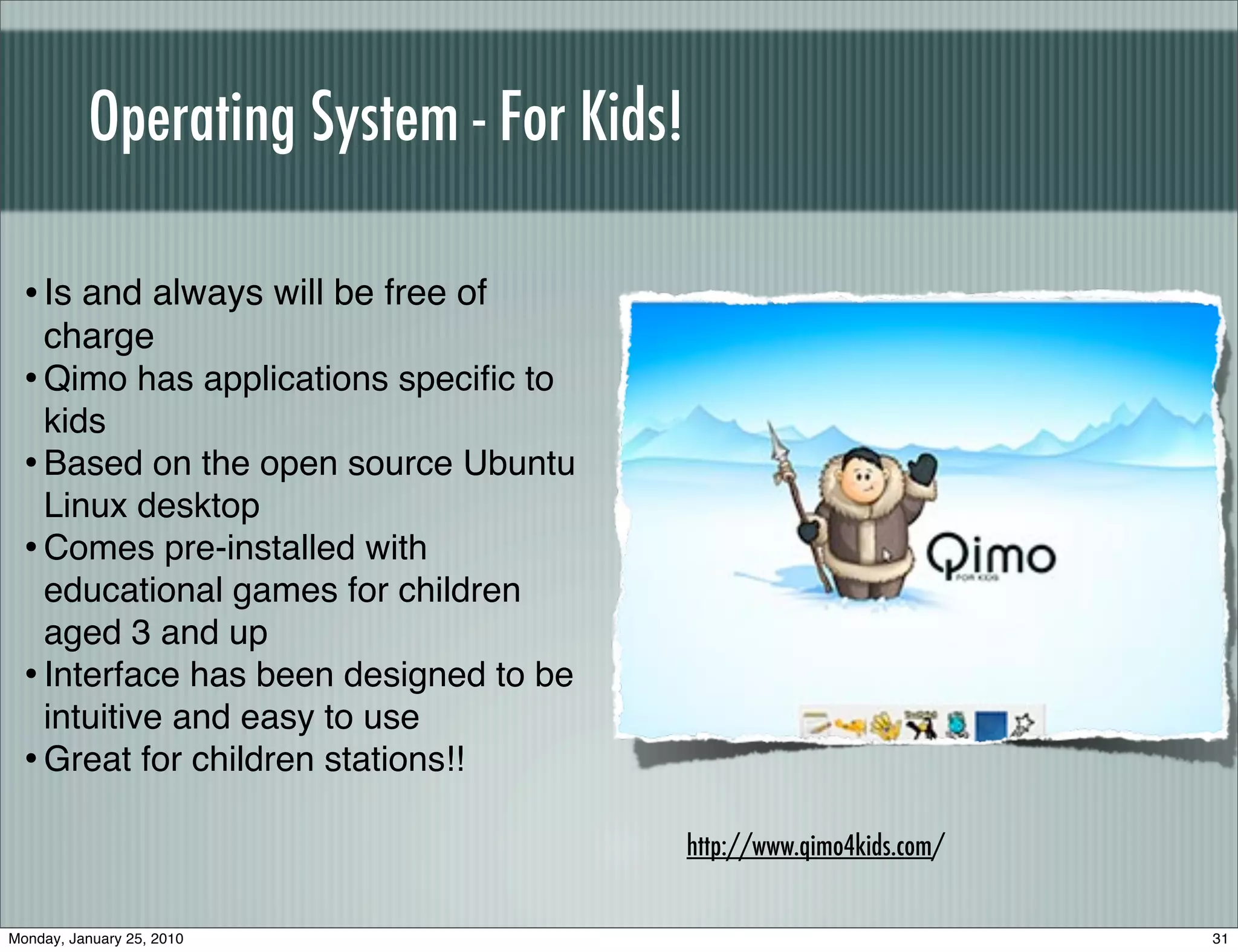 Operating System - For Kids!

  • Is and always will be free of
    charge
  • Qimo has applications speciﬁc to
    kids
  • Based on the open source Ubuntu
    Linux desktop
  • Comes pre-installed with
    educational games for children
    aged 3 and up
  • Interface has been designed to be
    intuitive and easy to use
  • Great for children stations!!
                                         http://www.qimo4kids.com/


Monday, January 25, 2010                                             31
 