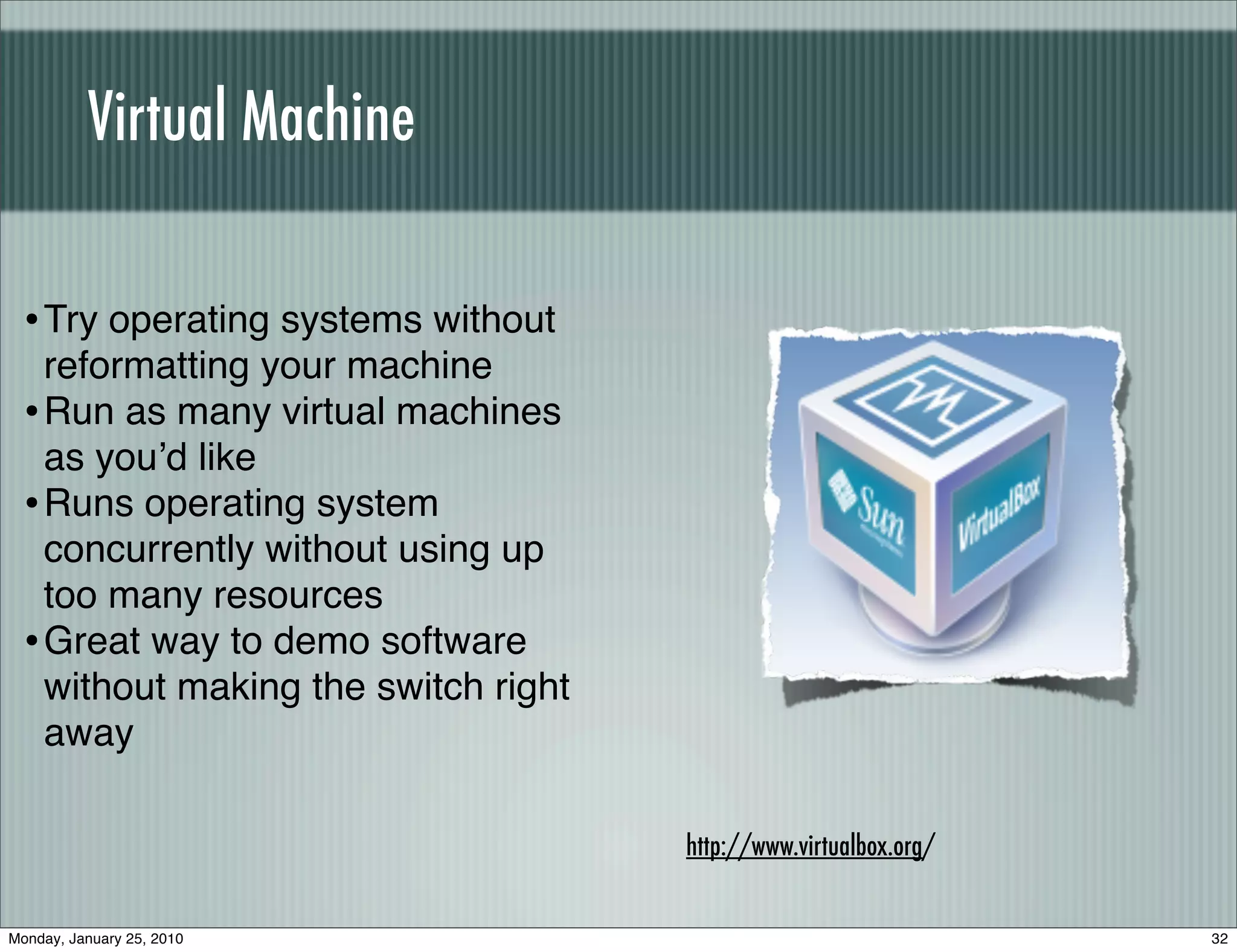 Virtual Machine

  • Try operating systems without
    reformatting your machine
  • Run as many virtual machines
    as youʼd like
  • Runs operating system
    concurrently without using up
    too many resources
  • Great way to demo software
    without making the switch right
    away

                                      http://www.virtualbox.org/


Monday, January 25, 2010                                           32
 