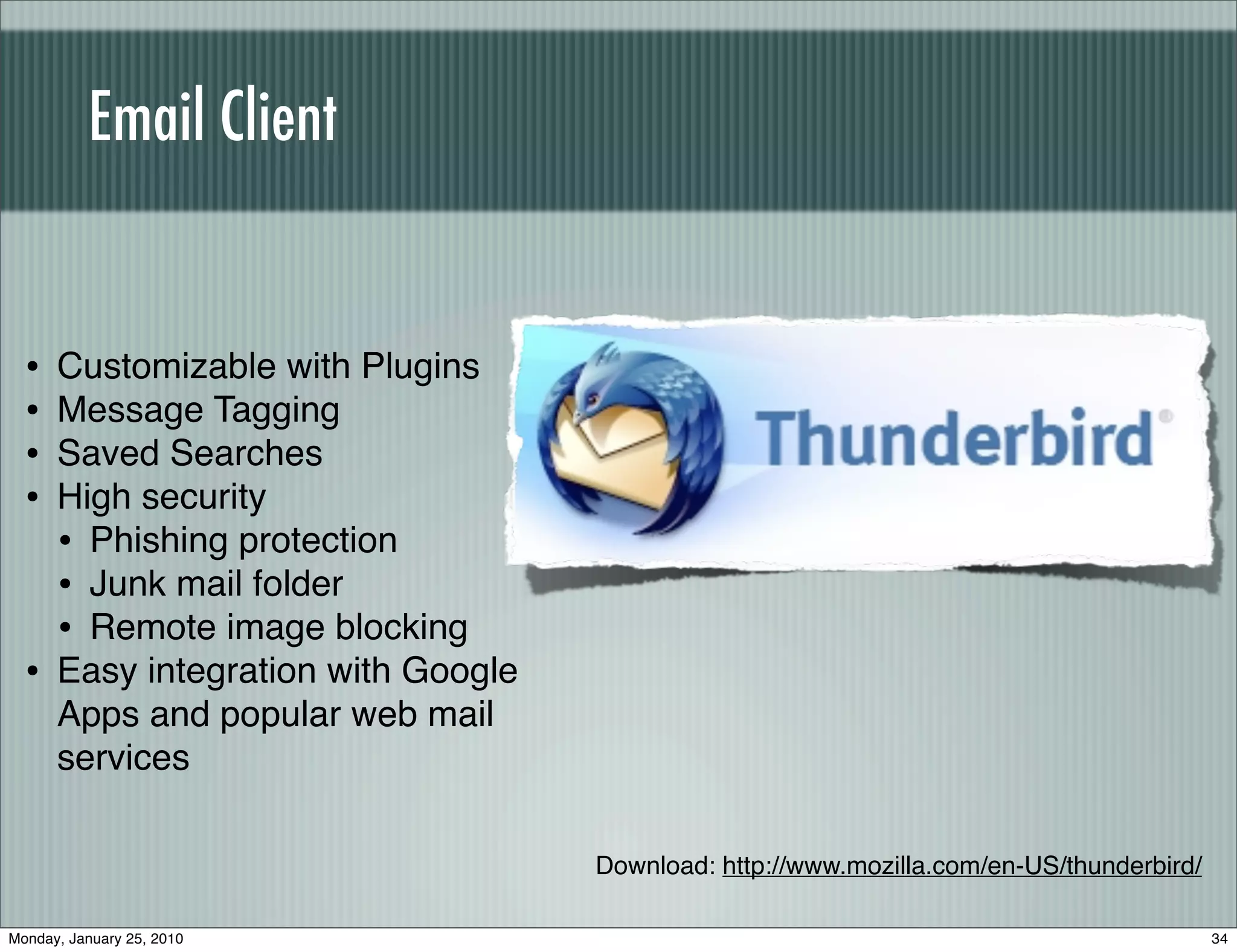 Email Client


  •   Customizable with Plugins
  •   Message Tagging
  •   Saved Searches
  •   High security
      • Phishing protection
      • Junk mail folder
      • Remote image blocking
  •   Easy integration with Google
      Apps and popular web mail
      services

                                     Download: http://www.mozilla.com/en-US/thunderbird/

Monday, January 25, 2010                                                                   34
 