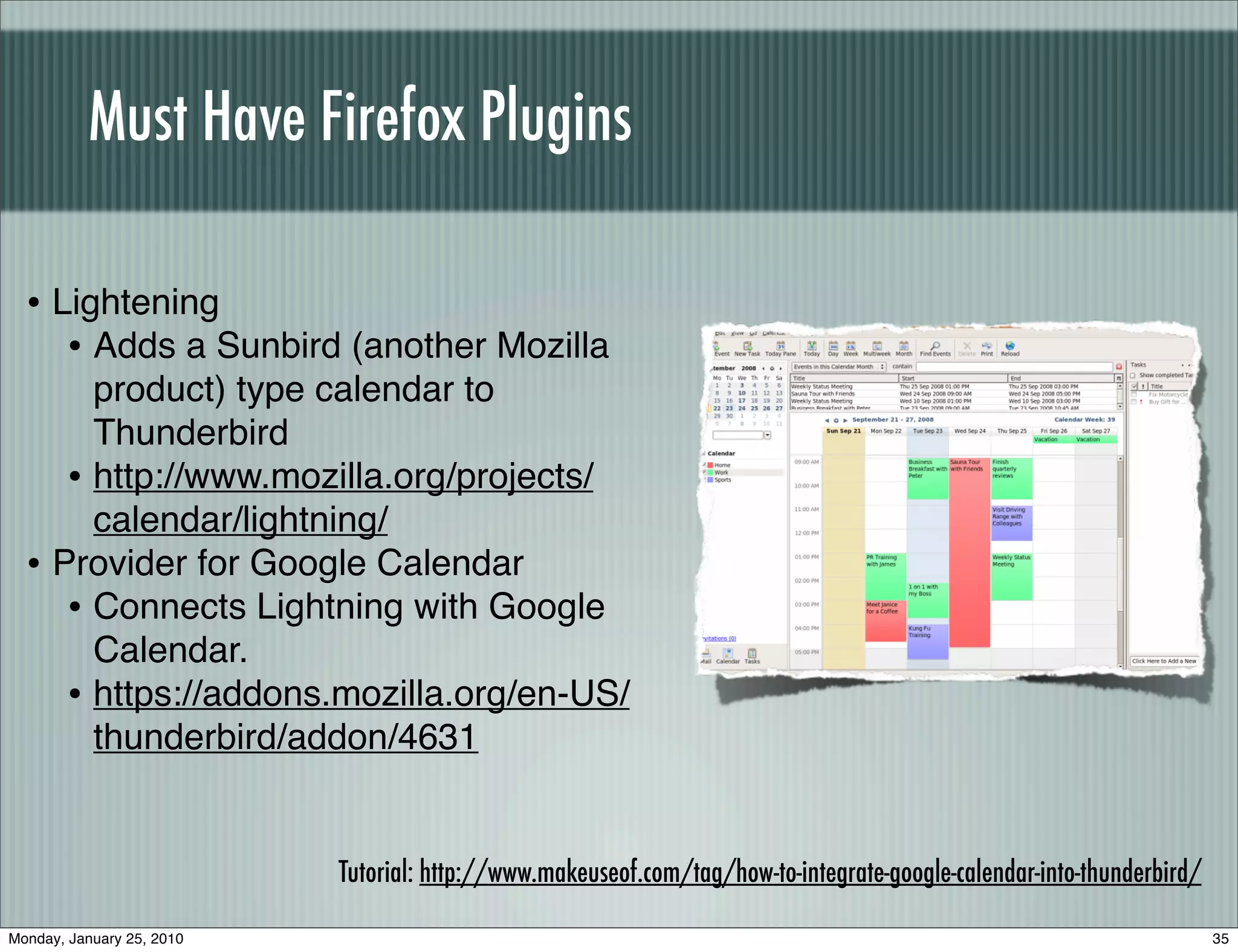 Must Have Firefox Plugins

  • Lightening
     • Adds a Sunbird (another Mozilla
       product) type calendar to
       Thunderbird
     • http://www.mozilla.org/projects/
       calendar/lightning/
  • Provider for Google Calendar
     • Connects Lightning with Google
       Calendar.
     • https://addons.mozilla.org/en-US/
       thunderbird/addon/4631


                           Tutorial: http://www.makeuseof.com/tag/how-to-integrate-google-calendar-into-thunderbird/

Monday, January 25, 2010                                                                                               35
 