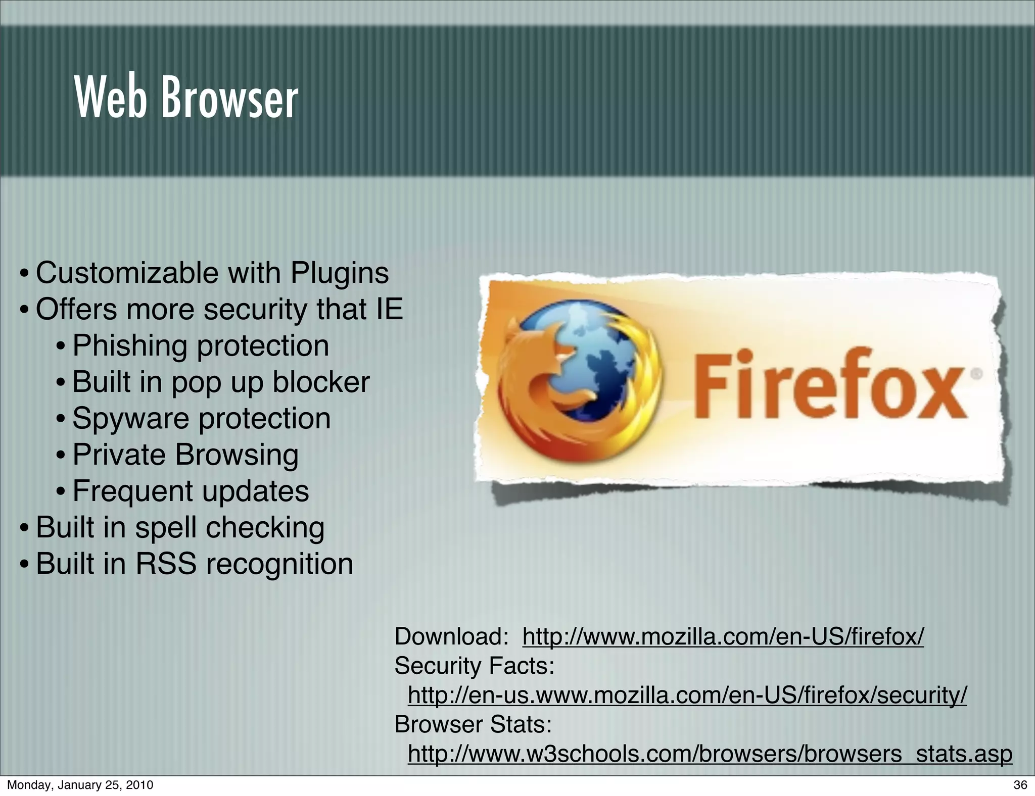Web Browser


 • Customizable with Plugins
 • Offers more security that IE
    • Phishing protection
    • Built in pop up blocker
    • Spyware protection
    • Private Browsing
    • Frequent updates
 • Built in spell checking
 • Built in RSS recognition
                              Download: http://www.mozilla.com/en-US/ﬁrefox/
                              Security Facts:
                               http://en-us.www.mozilla.com/en-US/ﬁrefox/security/
                              Browser Stats:
                               http://www.w3schools.com/browsers/browsers_stats.asp
Monday, January 25, 2010                                                              36
 