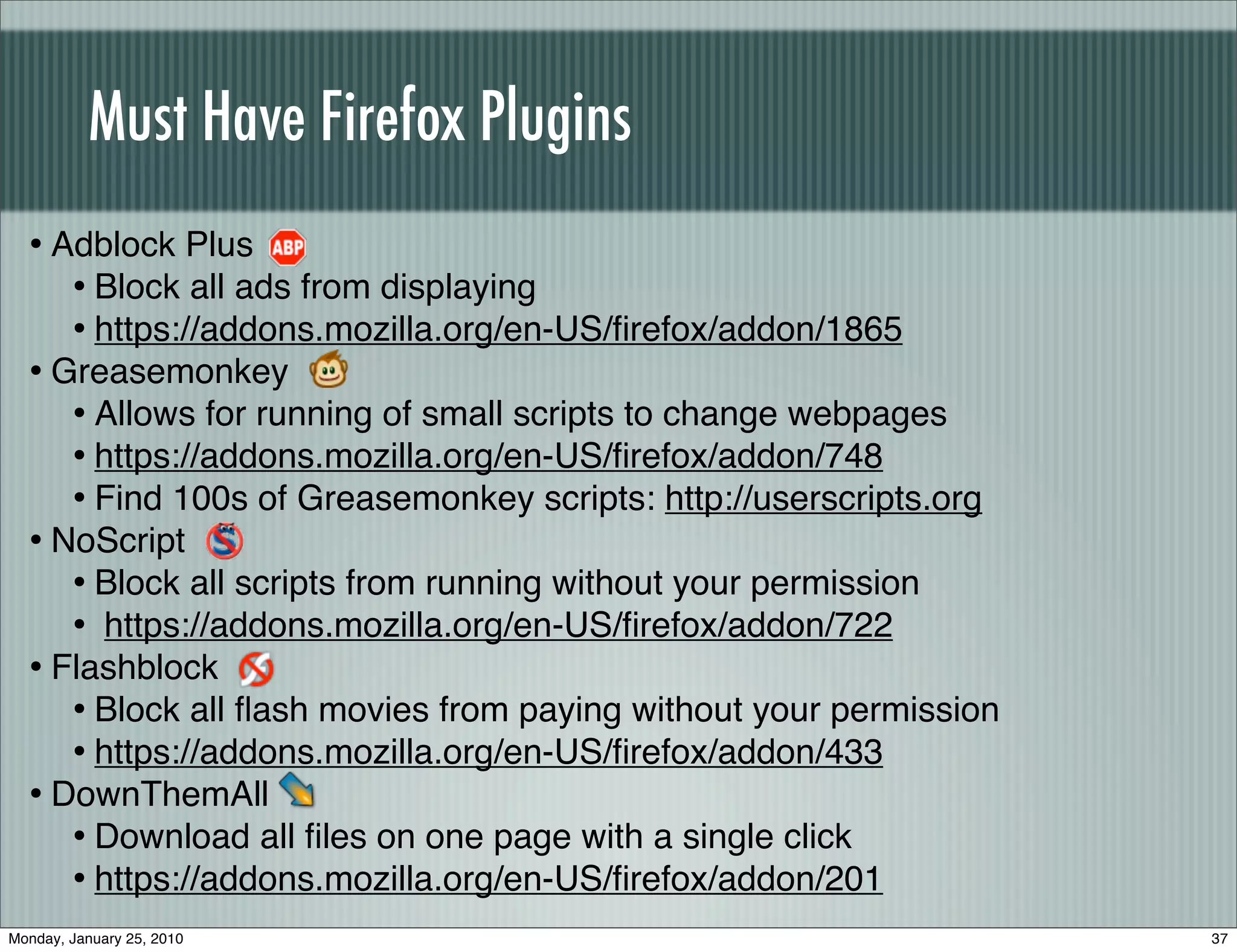 Must Have Firefox Plugins
  • Adblock Plus
     • Block all ads from displaying
     • https://addons.mozilla.org/en-US/ﬁrefox/addon/1865
  • Greasemonkey
     • Allows for running of small scripts to change webpages
     • https://addons.mozilla.org/en-US/ﬁrefox/addon/748
     • Find 100s of Greasemonkey scripts: http://userscripts.org
  • NoScript
     • Block all scripts from running without your permission
     • https://addons.mozilla.org/en-US/ﬁrefox/addon/722
  • Flashblock
     • Block all ﬂash movies from paying without your permission
     • https://addons.mozilla.org/en-US/ﬁrefox/addon/433
  • DownThemAll
     • Download all ﬁles on one page with a single click
     • https://addons.mozilla.org/en-US/ﬁrefox/addon/201
Monday, January 25, 2010                                           37
 