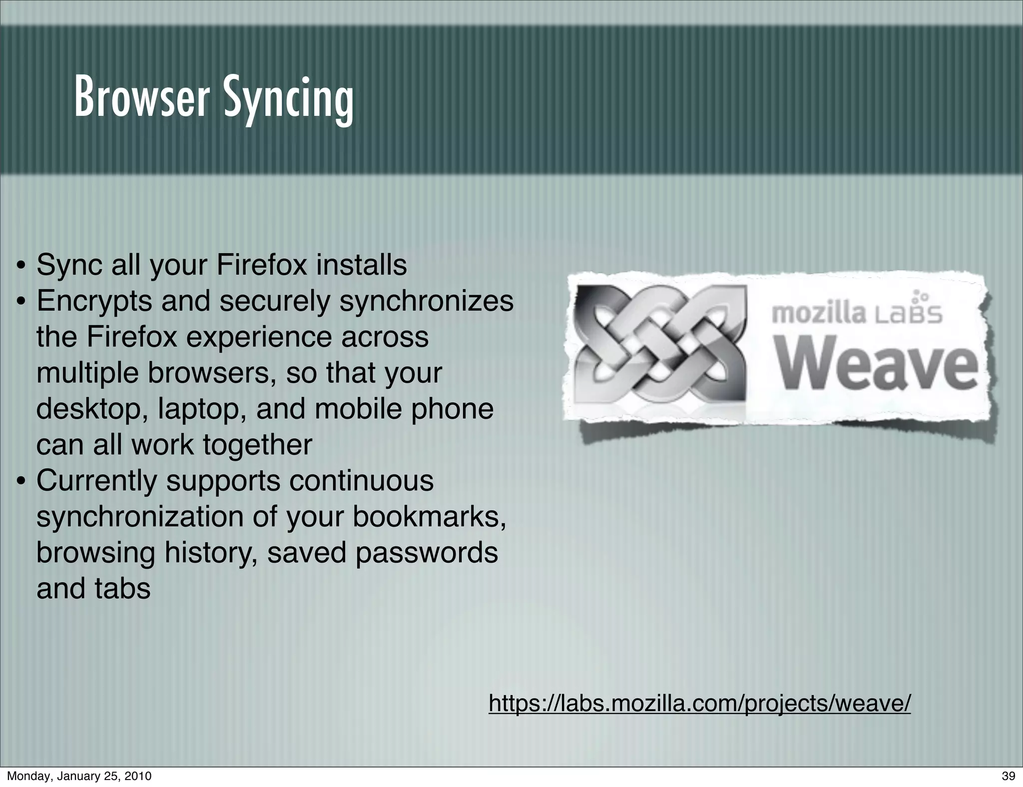 Browser Syncing

 • Sync all your Firefox installs
 • Encrypts and securely synchronizes
   the Firefox experience across
   multiple browsers, so that your
   desktop, laptop, and mobile phone
   can all work together
 • Currently supports continuous
   synchronization of your bookmarks,
   browsing history, saved passwords
   and tabs


                                   https://labs.mozilla.com/projects/weave/

Monday, January 25, 2010                                                      39
 