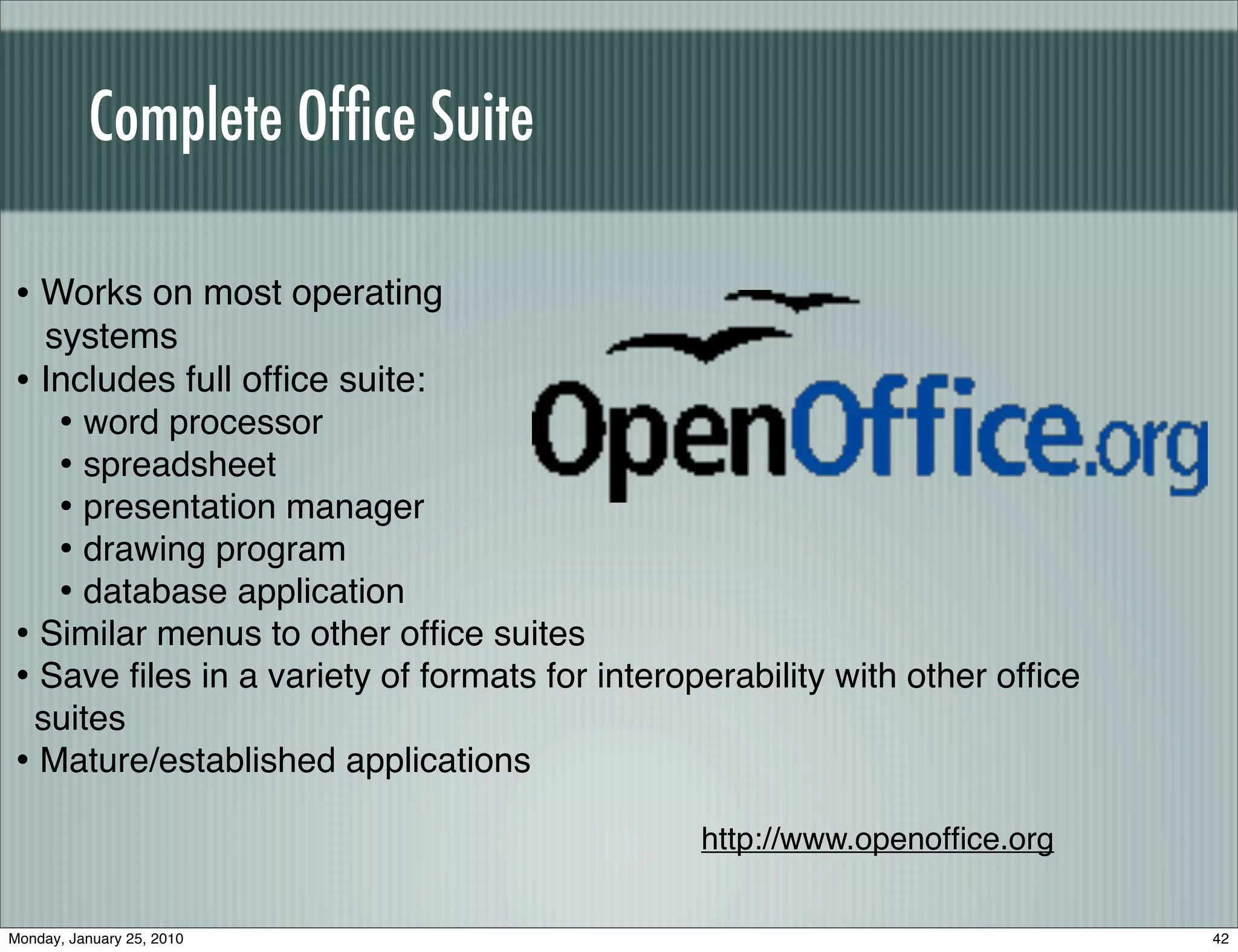 Complete Ofﬁce Suite

• Works on most operating
  systems
• Includes full ofﬁce suite:
   • word processor
   • spreadsheet
   • presentation manager
   • drawing program
   • database application
• Similar menus to other ofﬁce suites
• Save ﬁles in a variety of formats for interoperability with other ofﬁce
 suites
• Mature/established applications
                                               http://www.openofﬁce.org


Monday, January 25, 2010                                                    42
 