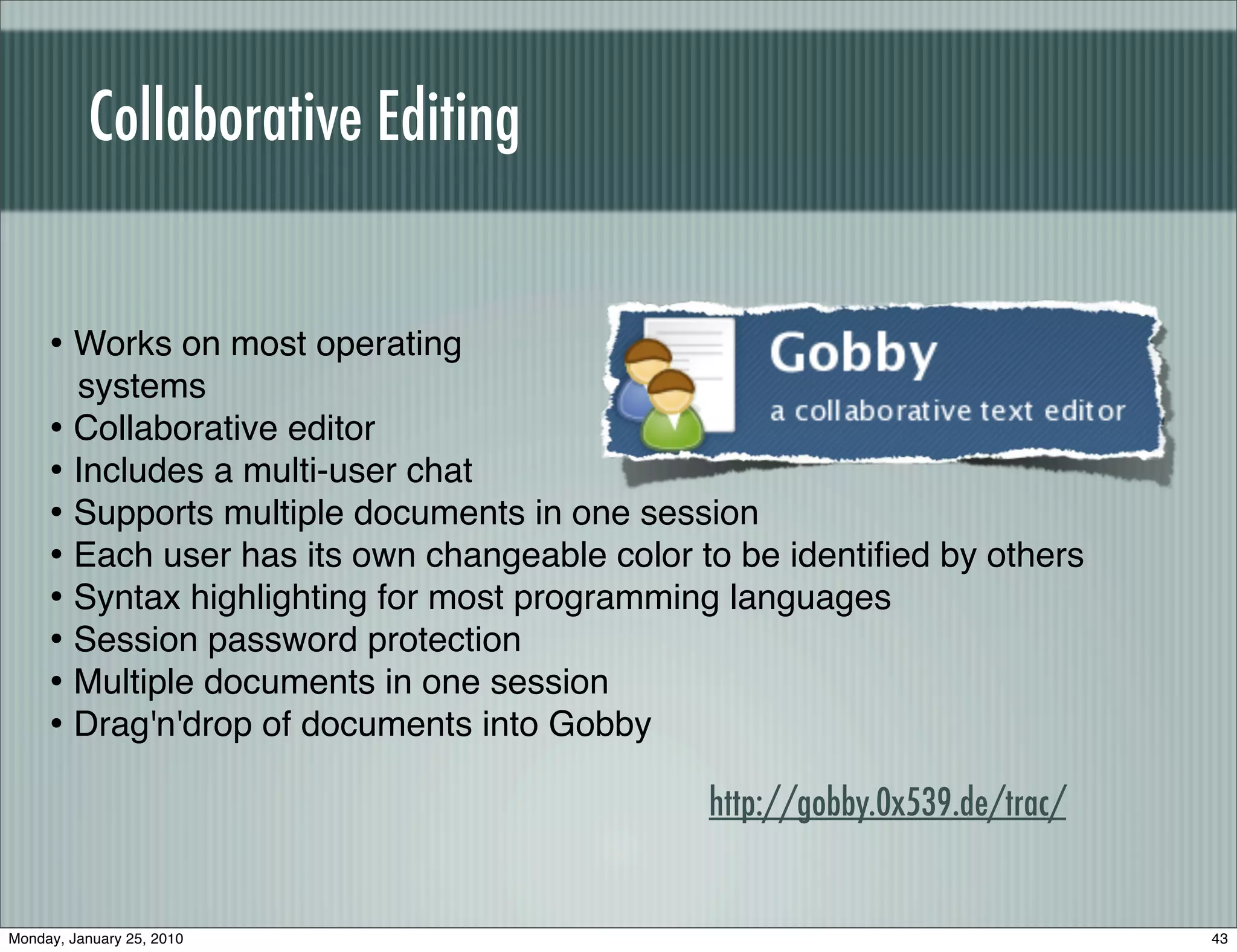 Collaborative Editing


     • Works on most operating
       systems
     • Collaborative editor
     • Includes a multi-user chat
     • Supports multiple documents in one session
     • Each user has its own changeable color to be identiﬁed by others
     • Syntax highlighting for most programming languages
     • Session password protection
     • Multiple documents in one session
     • Drag'n'drop of documents into Gobby
                                               http://gobby.0x539.de/trac/


Monday, January 25, 2010                                                     43
 
