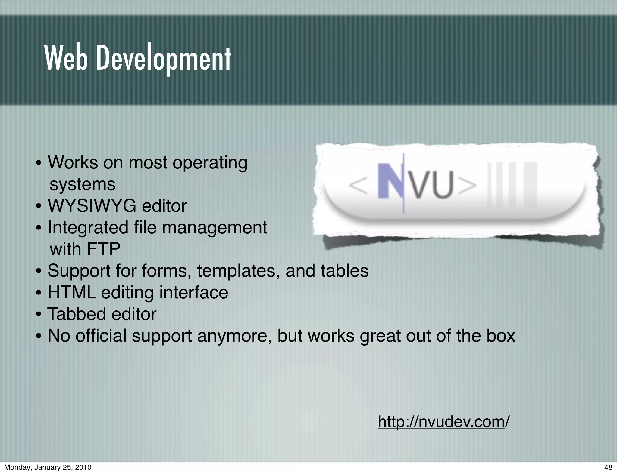 Web Development


        • Works on most operating
          systems
        • WYSIWYG editor
        • Integrated ﬁle management
          with FTP
        • Support for forms, templates, and tables
        • HTML editing interface
        • Tabbed editor
        • No ofﬁcial support anymore, but works great out of the box


                                                  http://nvudev.com/

Monday, January 25, 2010                                               48
 