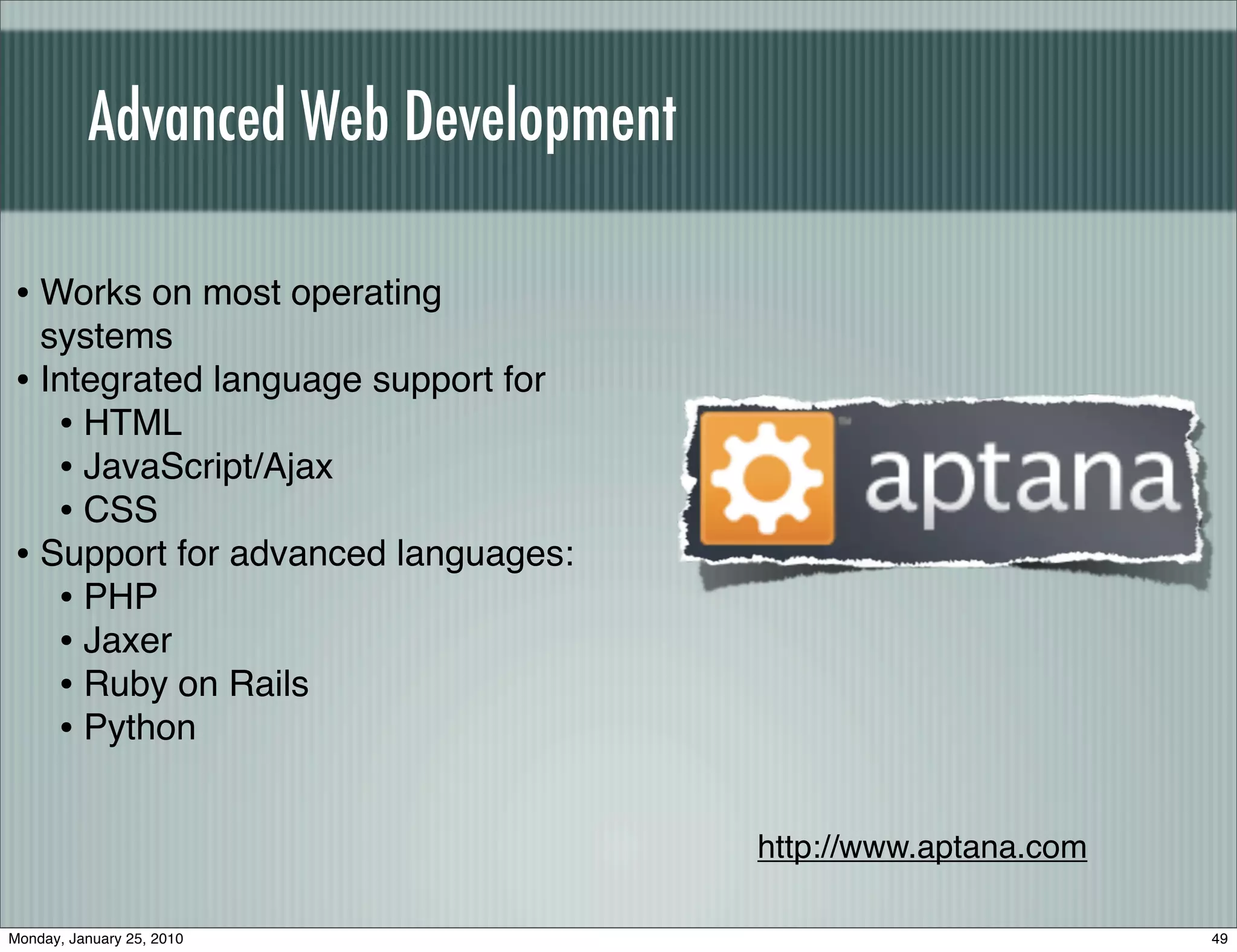 Advanced Web Development

• Works on most operating
  systems
• Integrated language support for
   • HTML
   • JavaScript/Ajax
   • CSS
• Support for advanced languages:
   • PHP
   • Jaxer
   • Ruby on Rails
   • Python

                                     http://www.aptana.com

Monday, January 25, 2010                                     49
 