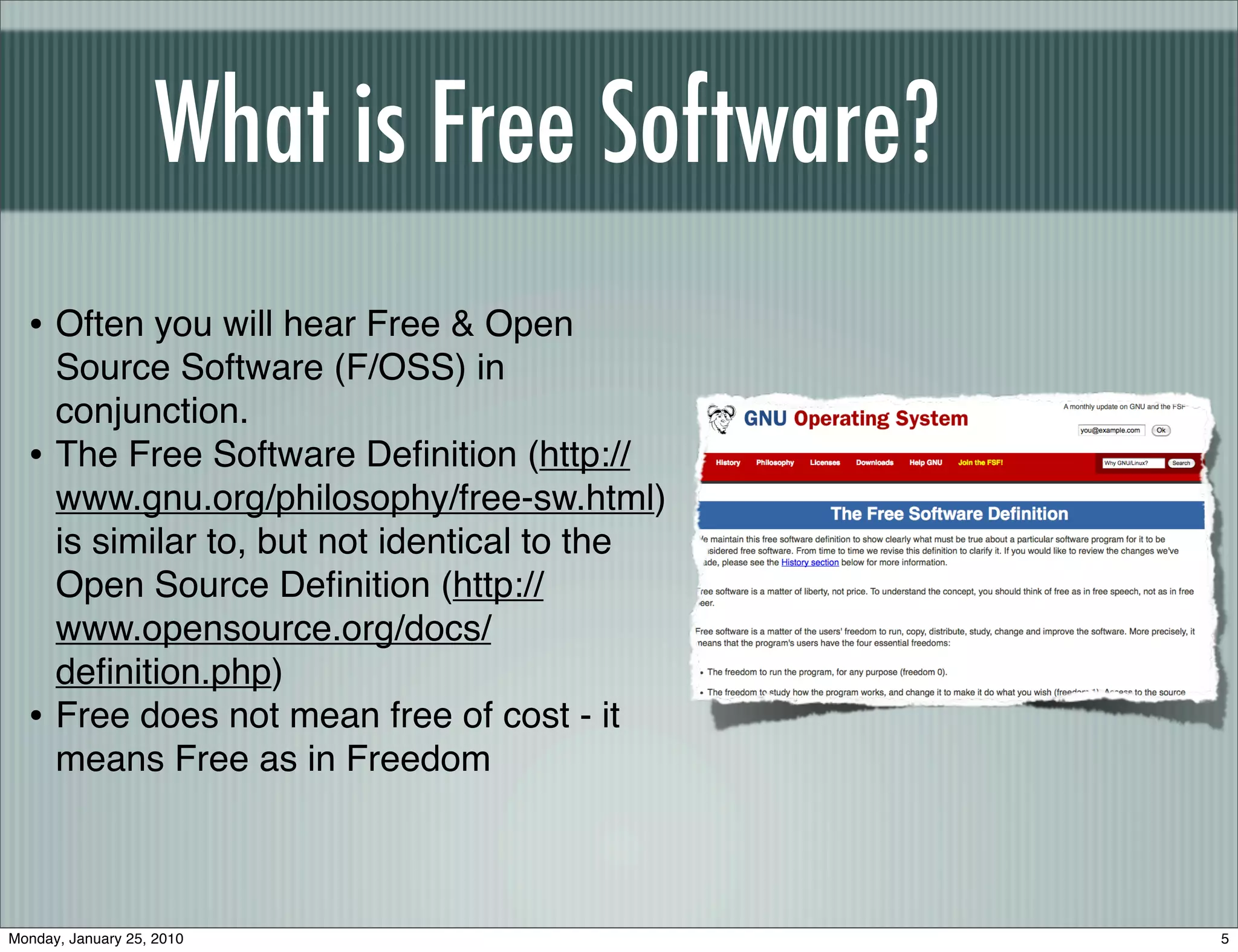 What is Free Software?
  • Often you will hear Free & Open
      Source Software (F/OSS) in
      conjunction.
  •   The Free Software Deﬁnition (http://
      www.gnu.org/philosophy/free-sw.html)
      is similar to, but not identical to the
      Open Source Deﬁnition (http://
      www.opensource.org/docs/
      deﬁnition.php)
  •   Free does not mean free of cost - it
      means Free as in Freedom



Monday, January 25, 2010                        5
 