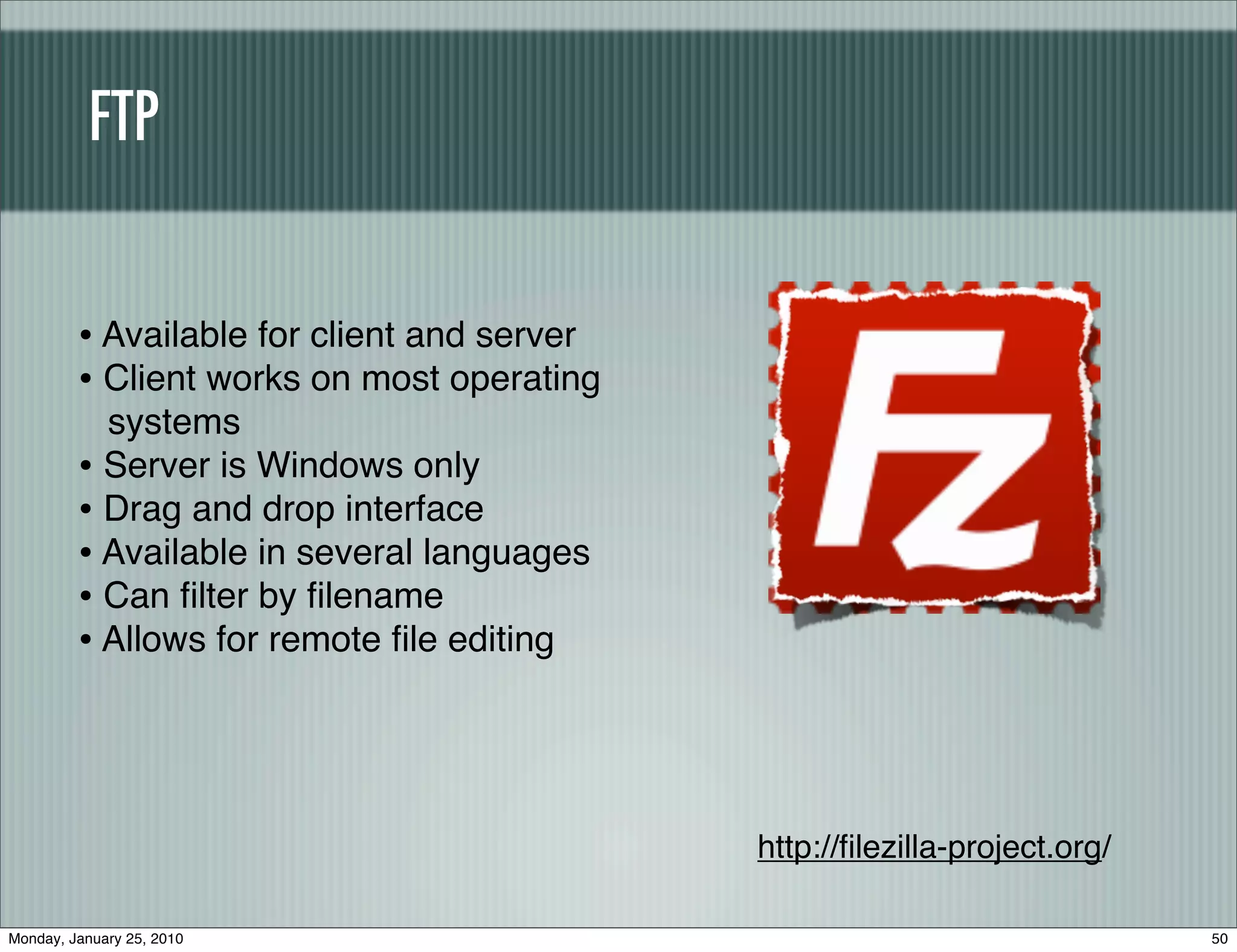 FTP


         • Available for client and server
         • Client works on most operating
           systems
         • Server is Windows only
         • Drag and drop interface
         • Available in several languages
         • Can ﬁlter by ﬁlename
         • Allows for remote ﬁle editing



                                             http://ﬁlezilla-project.org/

Monday, January 25, 2010                                                    50
 