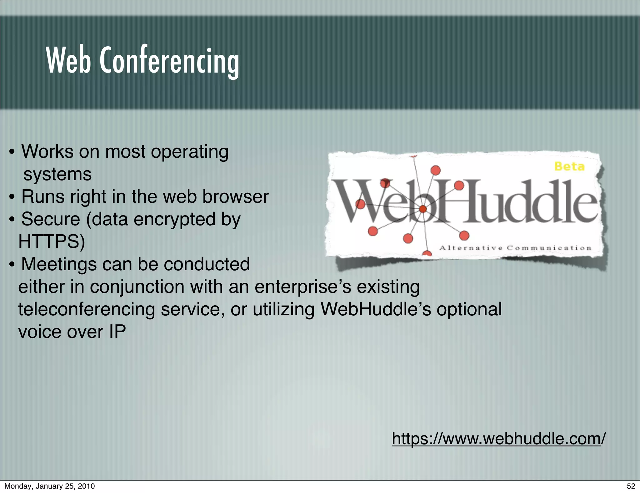 Web Conferencing

• Works on most operating
  systems
• Runs right in the web browser
• Secure (data encrypted by
 HTTPS)
• Meetings can be conducted
 either in conjunction with an enterpriseʼs existing
 teleconferencing service, or utilizing WebHuddleʼs optional
 voice over IP




                                              https://www.webhuddle.com/

Monday, January 25, 2010                                                   52
 