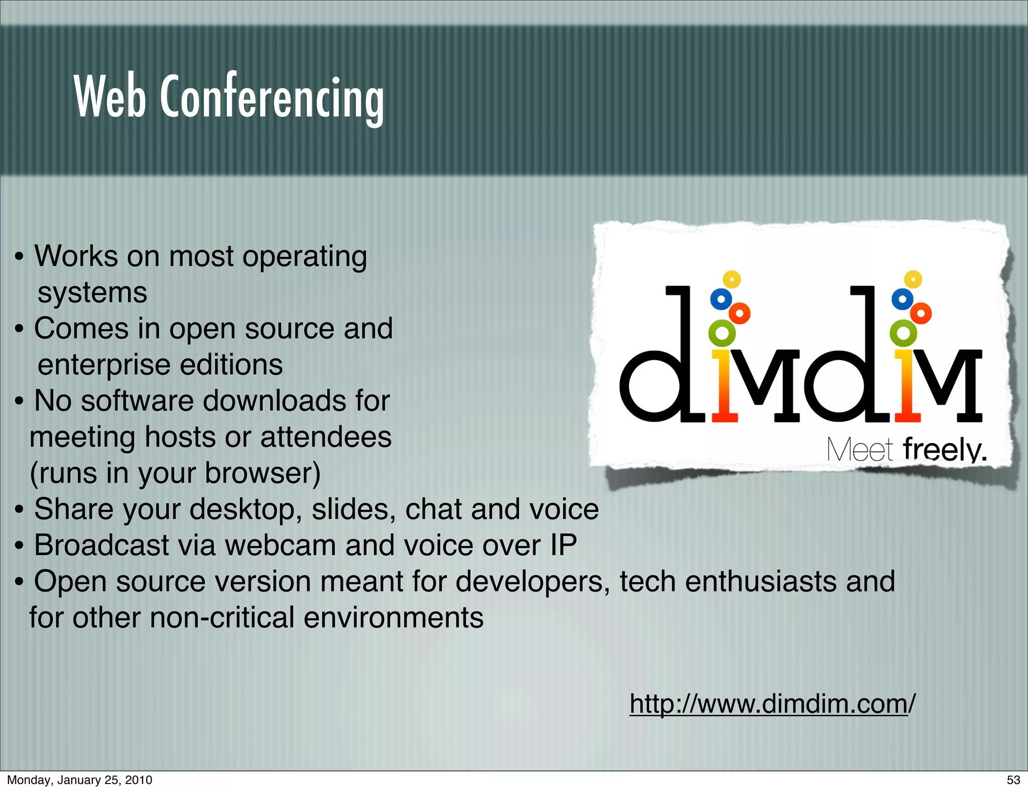 Web Conferencing

• Works on most operating
  systems
• Comes in open source and
  enterprise editions
• No software downloads for
 meeting hosts or attendees
 (runs in your browser)
• Share your desktop, slides, chat and voice
• Broadcast via webcam and voice over IP
• Open source version meant for developers, tech enthusiasts and
 for other non-critical environments

                                            http://www.dimdim.com/

Monday, January 25, 2010                                             53
 