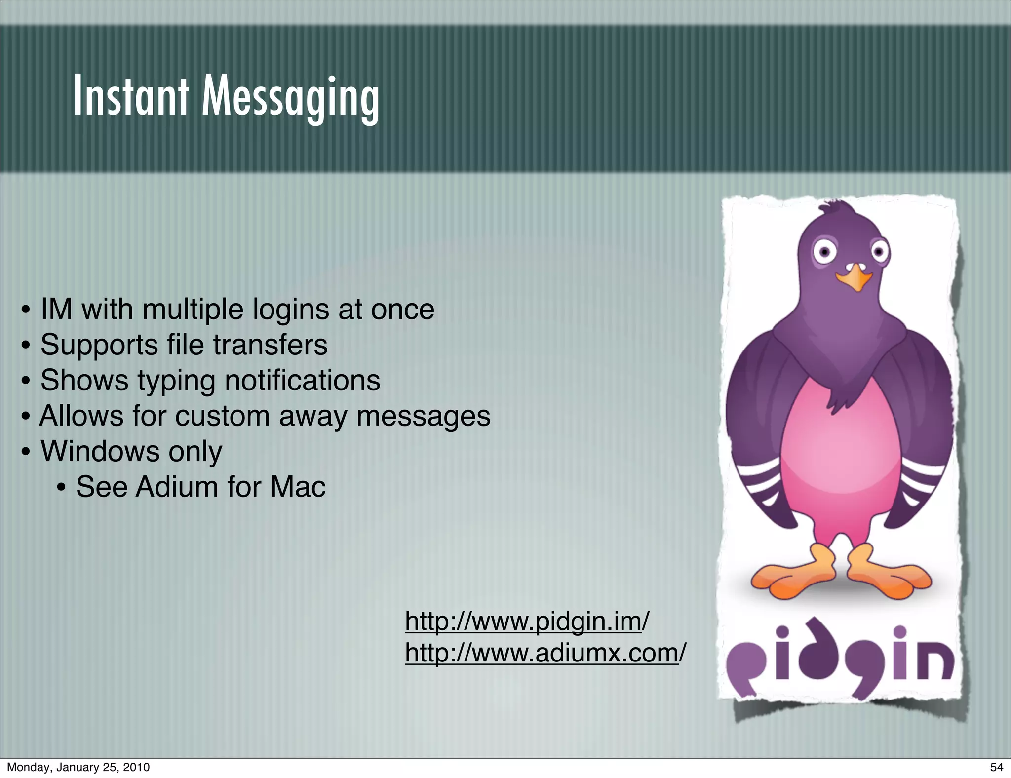 Instant Messaging


  • IM with multiple logins at once
  • Supports ﬁle transfers
  • Shows typing notiﬁcations
  • Allows for custom away messages
  • Windows only
     • See Adium for Mac


                              http://www.pidgin.im/
                              http://www.adiumx.com/



Monday, January 25, 2010                               54
 