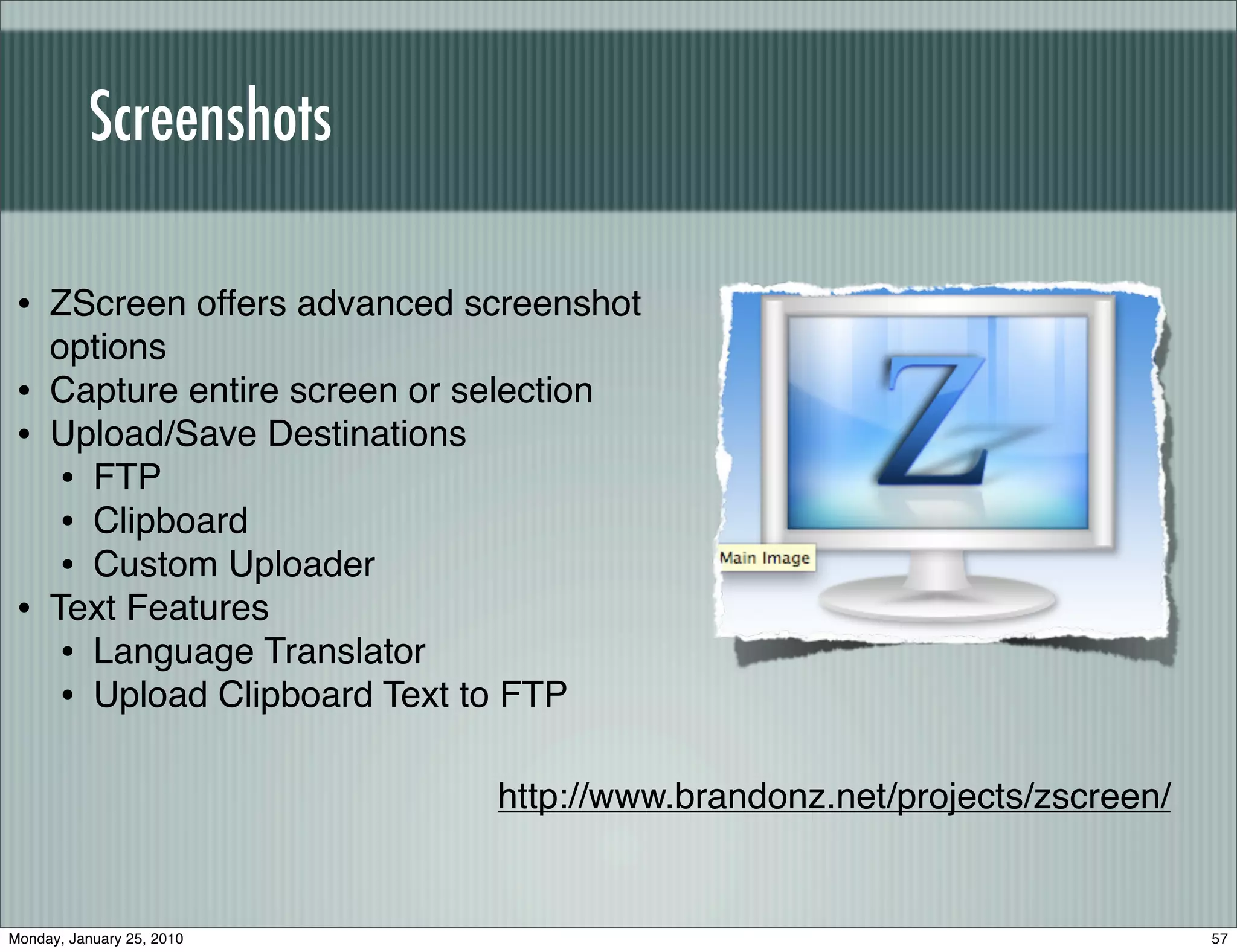 Screenshots

 • ZScreen offers advanced screenshot
     options
 •   Capture entire screen or selection
 •   Upload/Save Destinations
      • FTP
      • Clipboard
      • Custom Uploader
 •   Text Features
      • Language Translator
      • Upload Clipboard Text to FTP

                                 http://www.brandonz.net/projects/zscreen/


Monday, January 25, 2010                                                     57
 