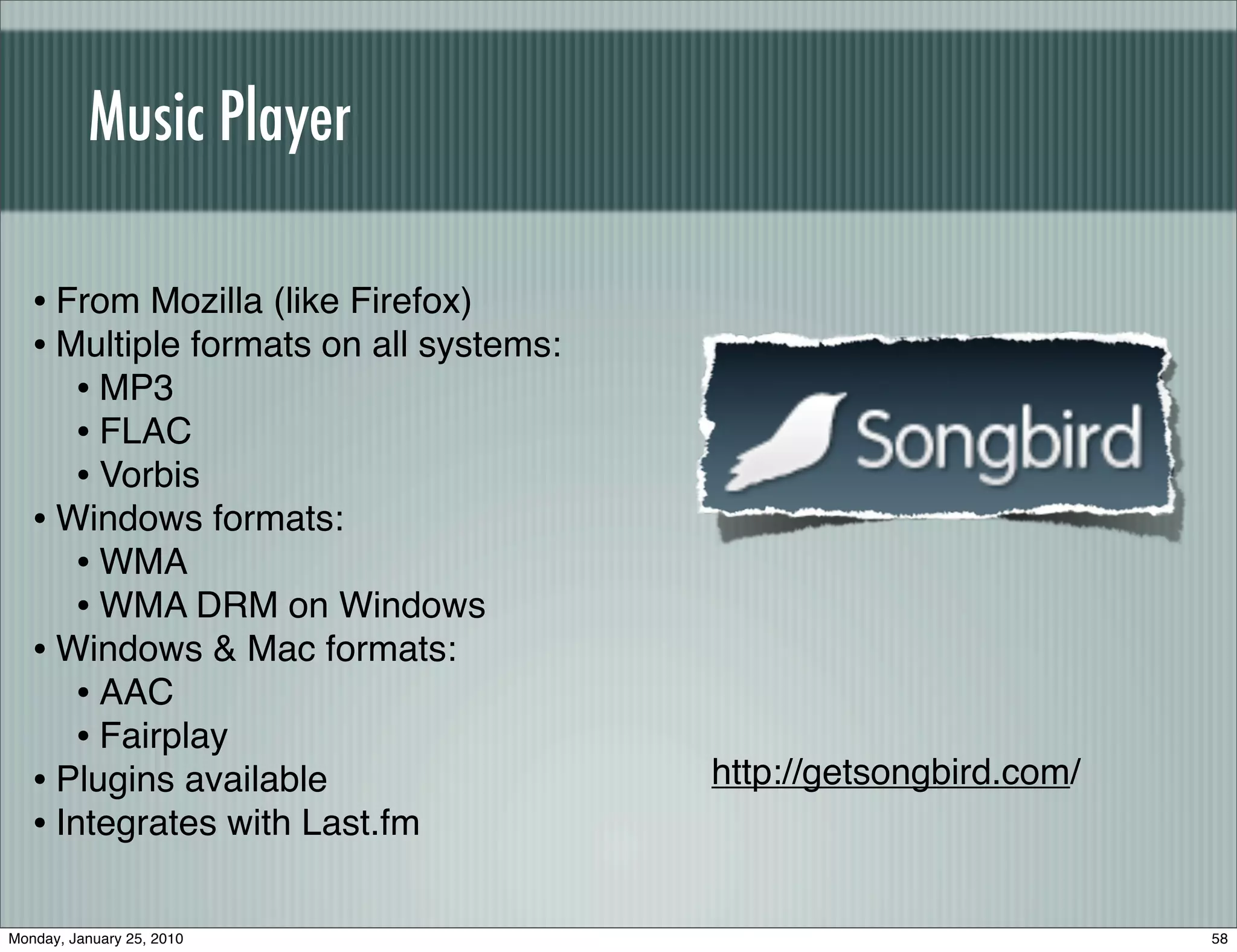 Music Player

   • From Mozilla (like Firefox)
   • Multiple formats on all systems:
      • MP3
      • FLAC
      • Vorbis
   • Windows formats:
      • WMA
      • WMA DRM on Windows
   • Windows & Mac formats:
      • AAC
      • Fairplay
   • Plugins available                  http://getsongbird.com/
   • Integrates with Last.fm

Monday, January 25, 2010                                          58
 