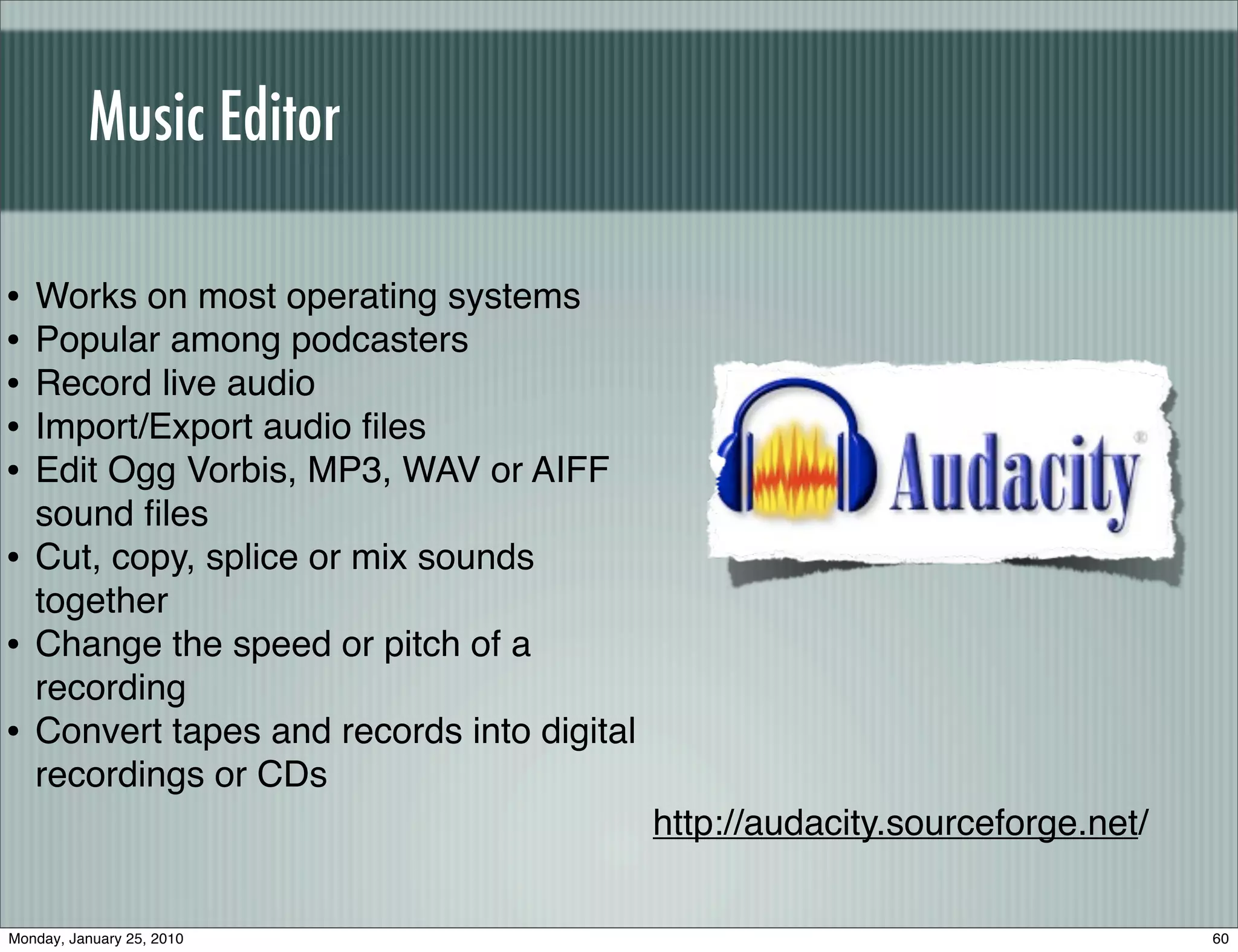 Music Editor

•   Works on most operating systems
•   Popular among podcasters
•   Record live audio
•   Import/Export audio ﬁles
•   Edit Ogg Vorbis, MP3, WAV or AIFF
    sound ﬁles
•   Cut, copy, splice or mix sounds
    together
•   Change the speed or pitch of a
    recording
•   Convert tapes and records into digital
    recordings or CDs
                                             http://audacity.sourceforge.net/


Monday, January 25, 2010                                                        60
 