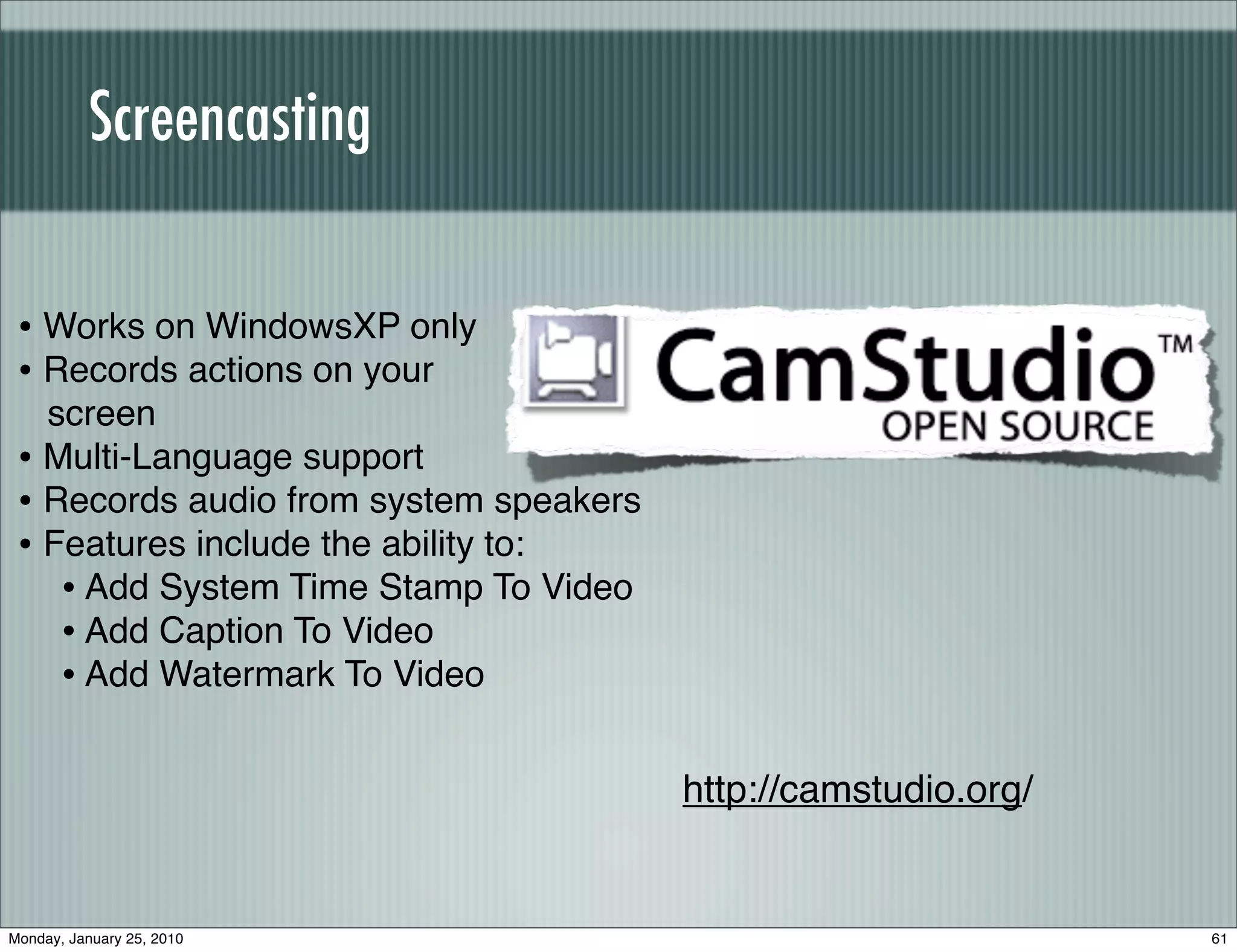 Screencasting


 • Works on WindowsXP only
 • Records actions on your
   screen
 • Multi-Language support
 • Records audio from system speakers
 • Features include the ability to:
    • Add System Time Stamp To Video
    • Add Caption To Video
    • Add Watermark To Video

                                        http://camstudio.org/


Monday, January 25, 2010                                        61
 