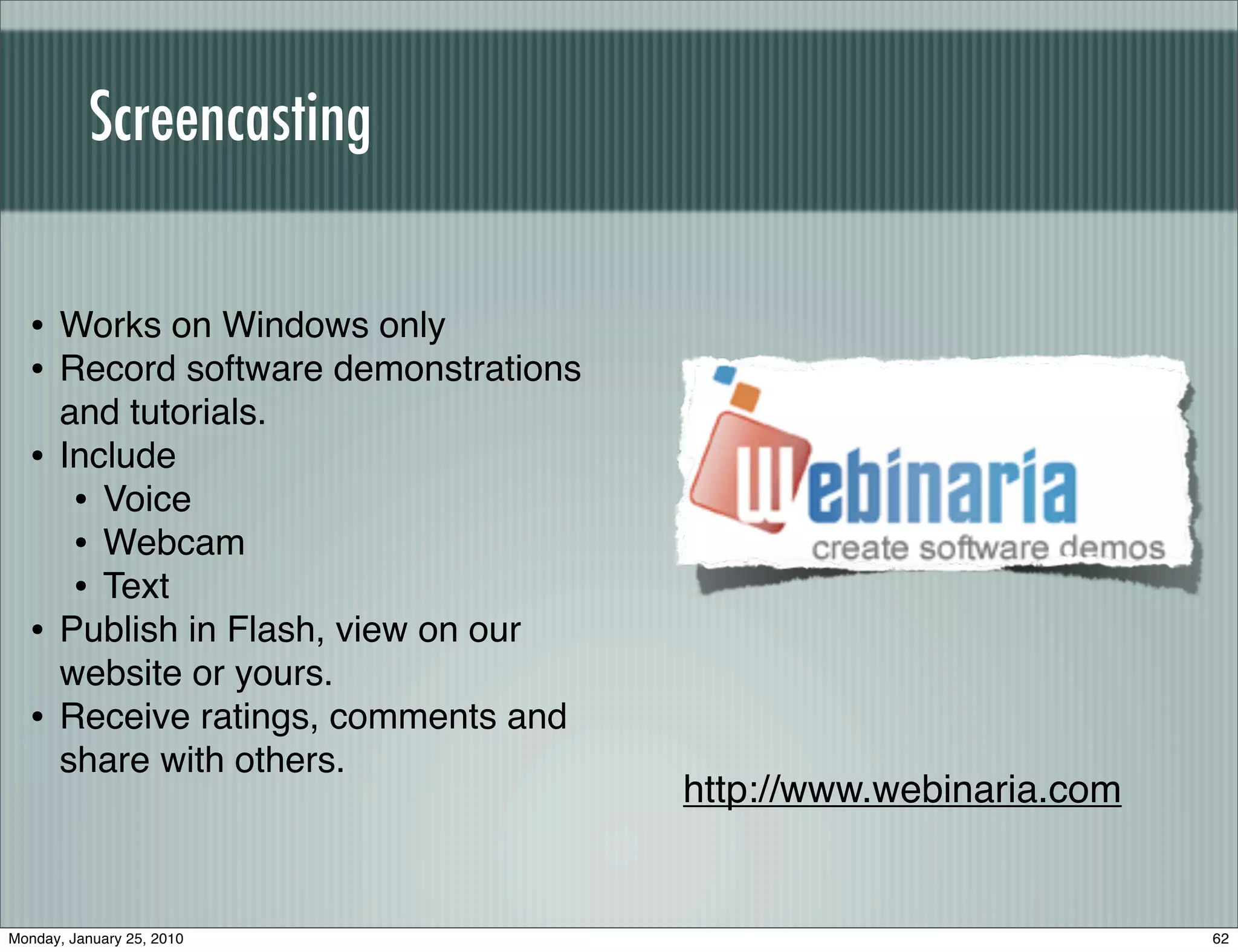 Screencasting


  • Works on Windows only
  • Record software demonstrations
      and tutorials.
  •   Include
       • Voice
       • Webcam
       • Text
  •   Publish in Flash, view on our
      website or yours.
  •   Receive ratings, comments and
      share with others.
                                      http://www.webinaria.com


Monday, January 25, 2010                                         62
 