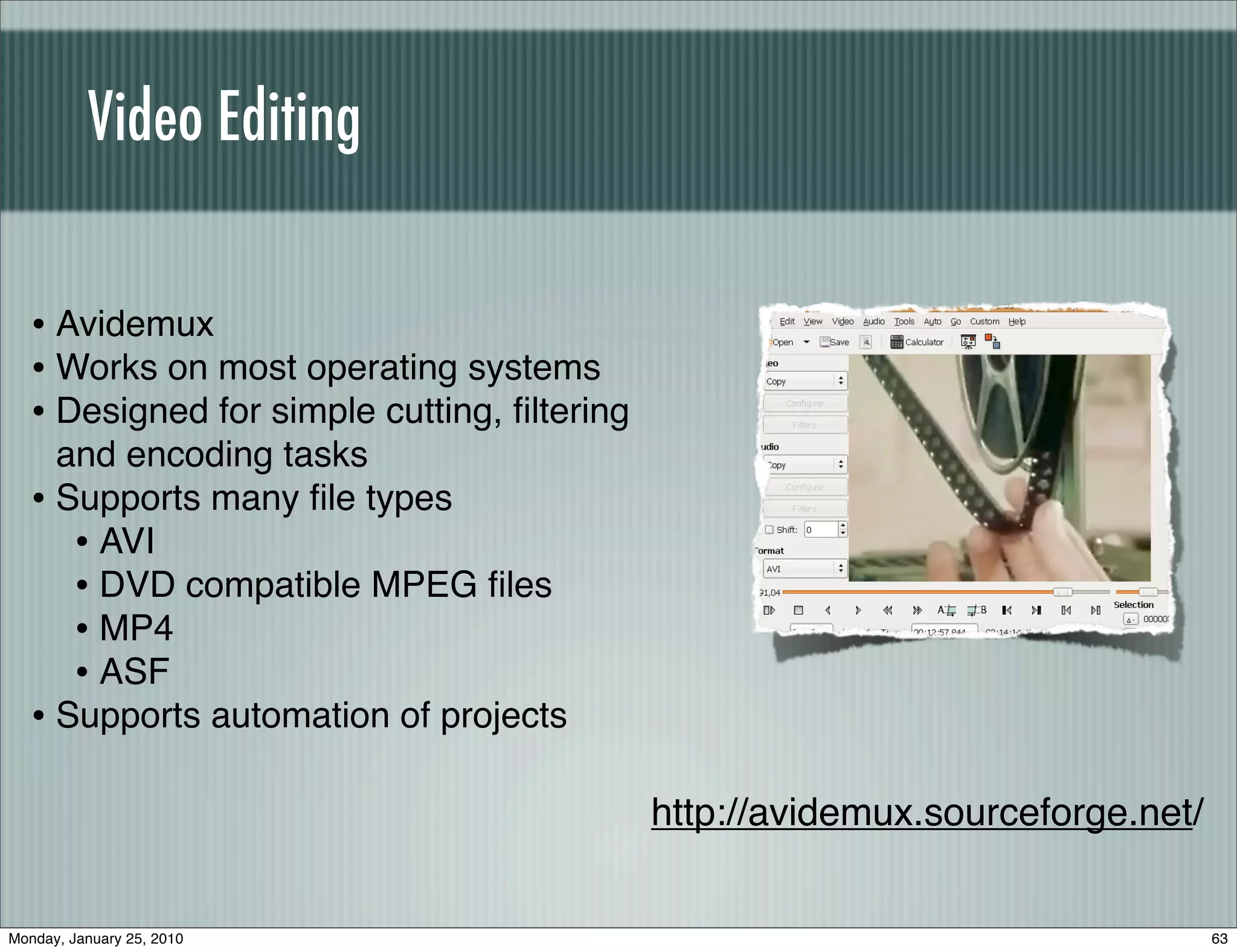 Video Editing


   • Avidemux
   • Works on most operating systems
   • Designed for simple cutting, ﬁltering
     and encoding tasks
   • Supports many ﬁle types
      • AVI
      • DVD compatible MPEG ﬁles
      • MP4
      • ASF
   • Supports automation of projects

                                             http://avidemux.sourceforge.net/


Monday, January 25, 2010                                                        63
 