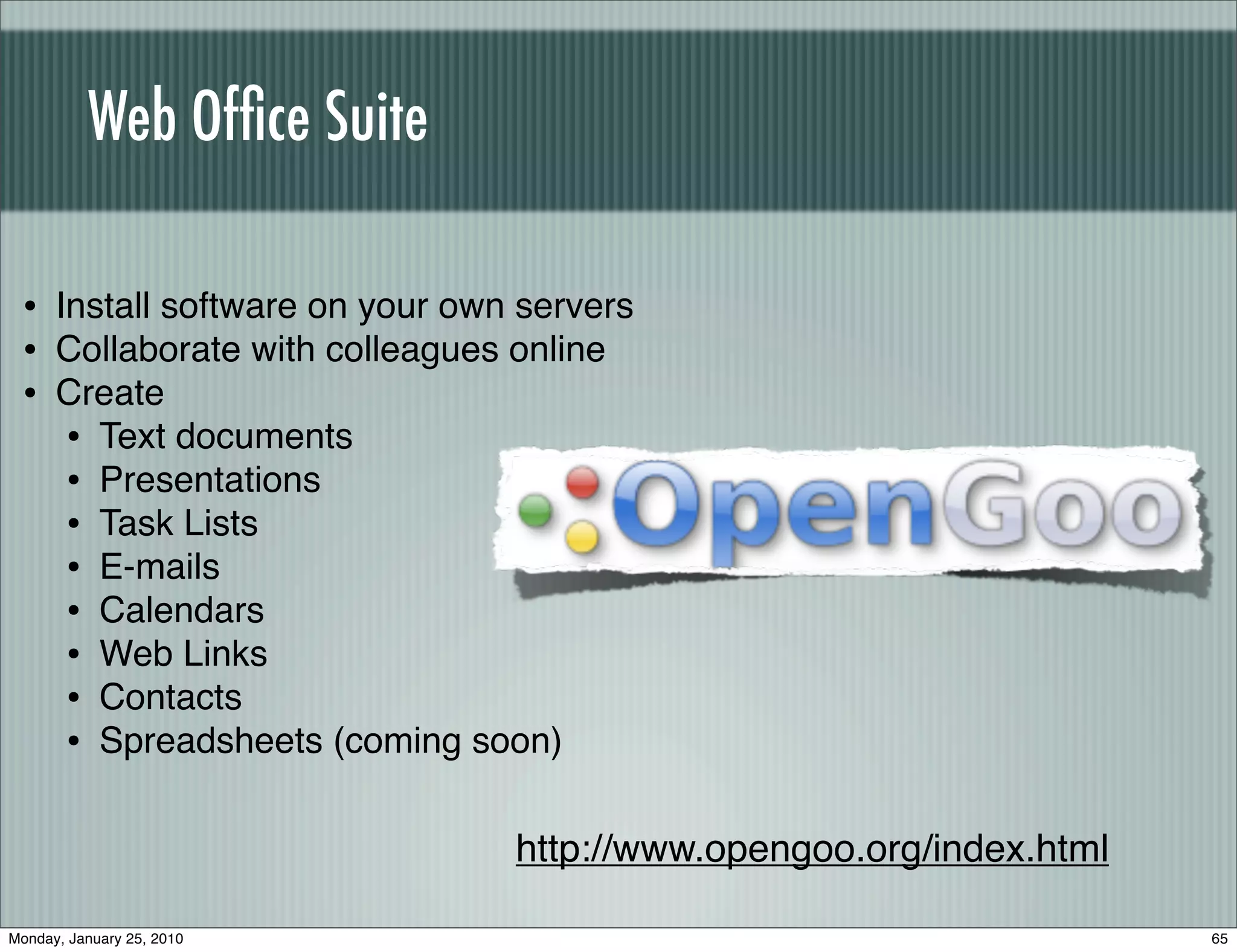 Web Ofﬁce Suite

 • Install software on your own servers
 • Collaborate with colleagues online
 • Create
    • Text documents
    • Presentations
    • Task Lists
    • E-mails
    • Calendars
    • Web Links
    • Contacts
    • Spreadsheets (coming soon)

                               http://www.opengoo.org/index.html

Monday, January 25, 2010                                           65
 
